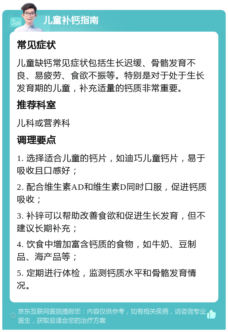 儿童补钙指南 常见症状 儿童缺钙常见症状包括生长迟缓、骨骼发育不良、易疲劳、食欲不振等。特别是对于处于生长发育期的儿童，补充适量的钙质非常重要。 推荐科室 儿科或营养科 调理要点 1. 选择适合儿童的钙片，如迪巧儿童钙片，易于吸收且口感好； 2. 配合维生素AD和维生素D同时口服，促进钙质吸收； 3. 补锌可以帮助改善食欲和促进生长发育，但不建议长期补充； 4. 饮食中增加富含钙质的食物，如牛奶、豆制品、海产品等； 5. 定期进行体检，监测钙质水平和骨骼发育情况。