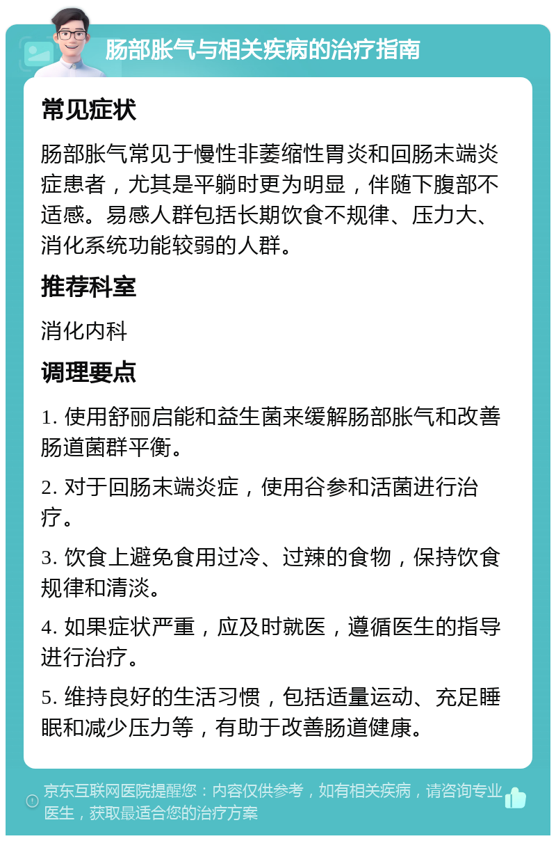 肠部胀气与相关疾病的治疗指南 常见症状 肠部胀气常见于慢性非萎缩性胃炎和回肠末端炎症患者，尤其是平躺时更为明显，伴随下腹部不适感。易感人群包括长期饮食不规律、压力大、消化系统功能较弱的人群。 推荐科室 消化内科 调理要点 1. 使用舒丽启能和益生菌来缓解肠部胀气和改善肠道菌群平衡。 2. 对于回肠末端炎症，使用谷参和活菌进行治疗。 3. 饮食上避免食用过冷、过辣的食物，保持饮食规律和清淡。 4. 如果症状严重，应及时就医，遵循医生的指导进行治疗。 5. 维持良好的生活习惯，包括适量运动、充足睡眠和减少压力等，有助于改善肠道健康。