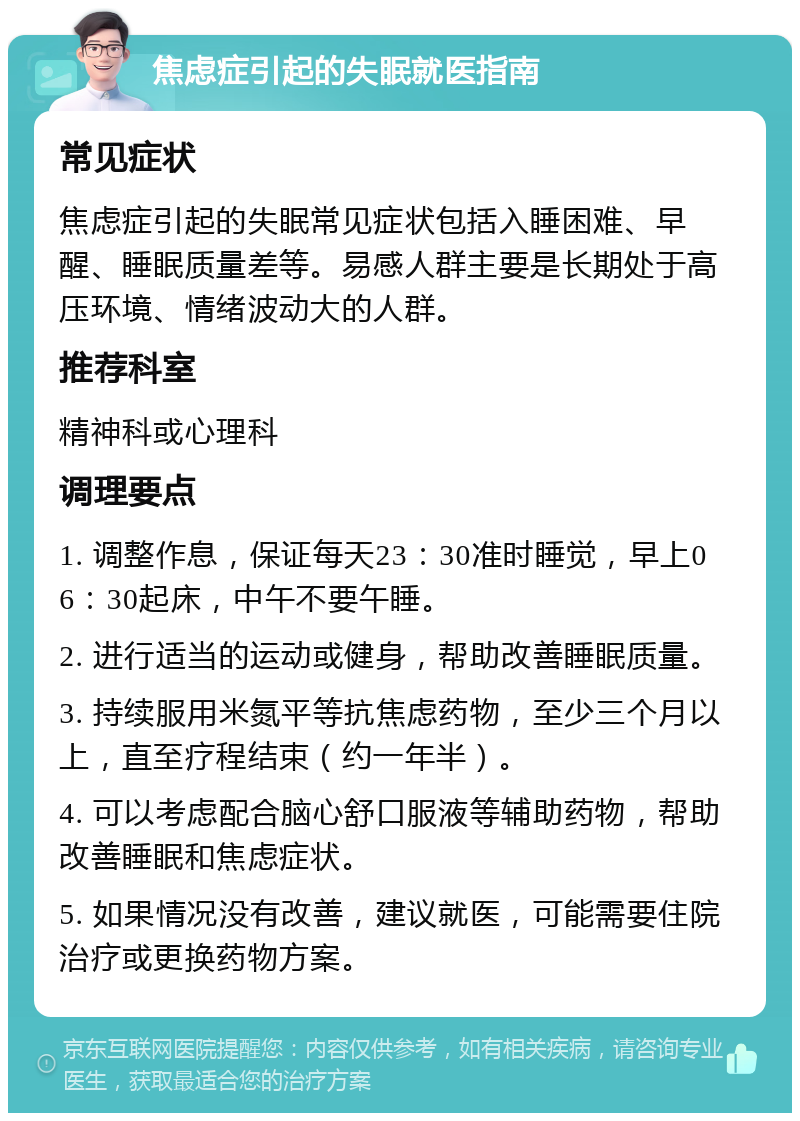 焦虑症引起的失眠就医指南 常见症状 焦虑症引起的失眠常见症状包括入睡困难、早醒、睡眠质量差等。易感人群主要是长期处于高压环境、情绪波动大的人群。 推荐科室 精神科或心理科 调理要点 1. 调整作息，保证每天23：30准时睡觉，早上06：30起床，中午不要午睡。 2. 进行适当的运动或健身，帮助改善睡眠质量。 3. 持续服用米氮平等抗焦虑药物，至少三个月以上，直至疗程结束（约一年半）。 4. 可以考虑配合脑心舒口服液等辅助药物，帮助改善睡眠和焦虑症状。 5. 如果情况没有改善，建议就医，可能需要住院治疗或更换药物方案。