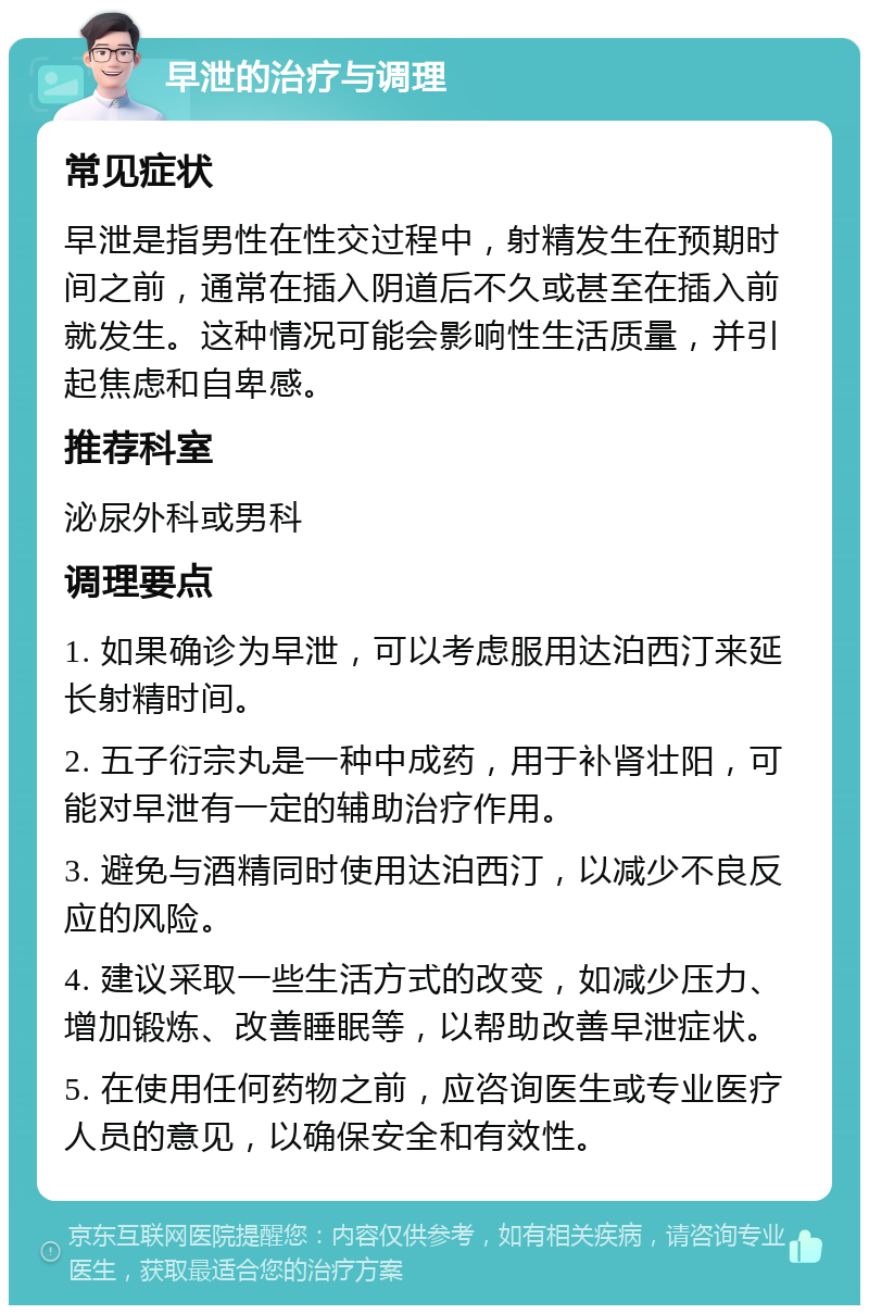 早泄的治疗与调理 常见症状 早泄是指男性在性交过程中，射精发生在预期时间之前，通常在插入阴道后不久或甚至在插入前就发生。这种情况可能会影响性生活质量，并引起焦虑和自卑感。 推荐科室 泌尿外科或男科 调理要点 1. 如果确诊为早泄，可以考虑服用达泊西汀来延长射精时间。 2. 五子衍宗丸是一种中成药，用于补肾壮阳，可能对早泄有一定的辅助治疗作用。 3. 避免与酒精同时使用达泊西汀，以减少不良反应的风险。 4. 建议采取一些生活方式的改变，如减少压力、增加锻炼、改善睡眠等，以帮助改善早泄症状。 5. 在使用任何药物之前，应咨询医生或专业医疗人员的意见，以确保安全和有效性。