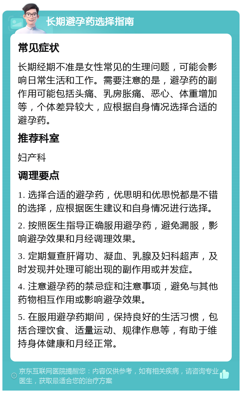 长期避孕药选择指南 常见症状 长期经期不准是女性常见的生理问题，可能会影响日常生活和工作。需要注意的是，避孕药的副作用可能包括头痛、乳房胀痛、恶心、体重增加等，个体差异较大，应根据自身情况选择合适的避孕药。 推荐科室 妇产科 调理要点 1. 选择合适的避孕药，优思明和优思悦都是不错的选择，应根据医生建议和自身情况进行选择。 2. 按照医生指导正确服用避孕药，避免漏服，影响避孕效果和月经调理效果。 3. 定期复查肝肾功、凝血、乳腺及妇科超声，及时发现并处理可能出现的副作用或并发症。 4. 注意避孕药的禁忌症和注意事项，避免与其他药物相互作用或影响避孕效果。 5. 在服用避孕药期间，保持良好的生活习惯，包括合理饮食、适量运动、规律作息等，有助于维持身体健康和月经正常。