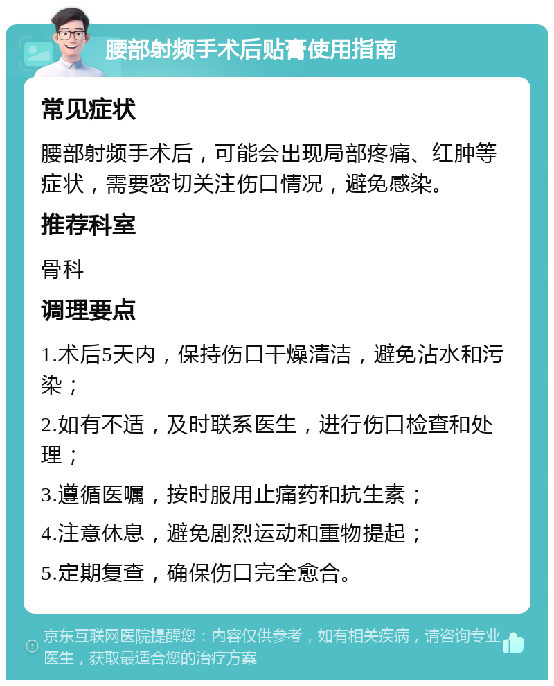 腰部射频手术后贴膏使用指南 常见症状 腰部射频手术后，可能会出现局部疼痛、红肿等症状，需要密切关注伤口情况，避免感染。 推荐科室 骨科 调理要点 1.术后5天内，保持伤口干燥清洁，避免沾水和污染； 2.如有不适，及时联系医生，进行伤口检查和处理； 3.遵循医嘱，按时服用止痛药和抗生素； 4.注意休息，避免剧烈运动和重物提起； 5.定期复查，确保伤口完全愈合。