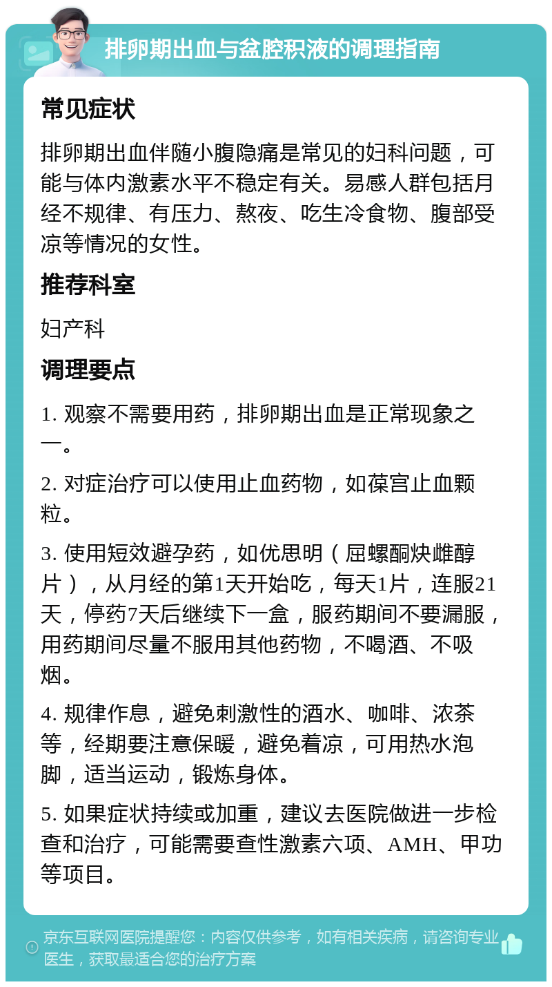 排卵期出血与盆腔积液的调理指南 常见症状 排卵期出血伴随小腹隐痛是常见的妇科问题，可能与体内激素水平不稳定有关。易感人群包括月经不规律、有压力、熬夜、吃生冷食物、腹部受凉等情况的女性。 推荐科室 妇产科 调理要点 1. 观察不需要用药，排卵期出血是正常现象之一。 2. 对症治疗可以使用止血药物，如葆宫止血颗粒。 3. 使用短效避孕药，如优思明（屈螺酮炔雌醇片），从月经的第1天开始吃，每天1片，连服21天，停药7天后继续下一盒，服药期间不要漏服，用药期间尽量不服用其他药物，不喝酒、不吸烟。 4. 规律作息，避免刺激性的酒水、咖啡、浓茶等，经期要注意保暖，避免着凉，可用热水泡脚，适当运动，锻炼身体。 5. 如果症状持续或加重，建议去医院做进一步检查和治疗，可能需要查性激素六项、AMH、甲功等项目。