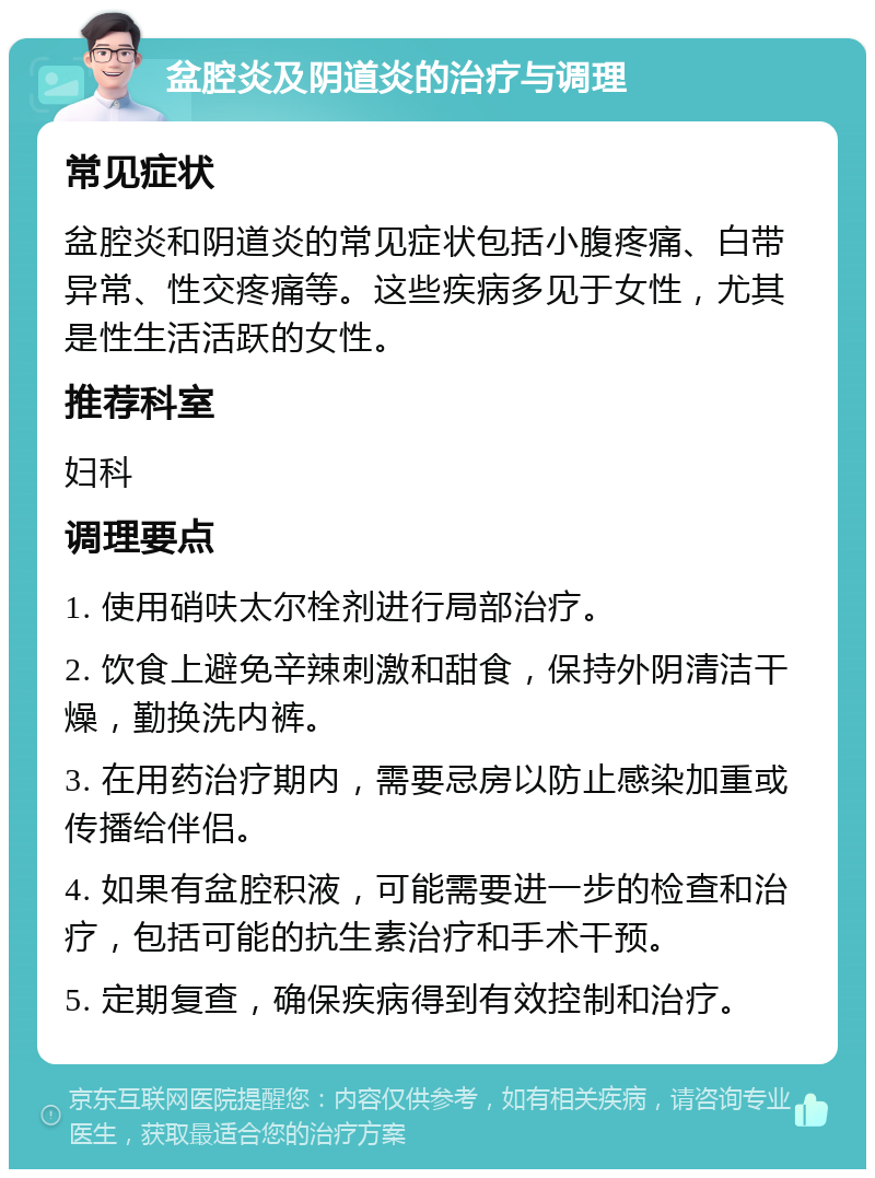 盆腔炎及阴道炎的治疗与调理 常见症状 盆腔炎和阴道炎的常见症状包括小腹疼痛、白带异常、性交疼痛等。这些疾病多见于女性，尤其是性生活活跃的女性。 推荐科室 妇科 调理要点 1. 使用硝呋太尔栓剂进行局部治疗。 2. 饮食上避免辛辣刺激和甜食，保持外阴清洁干燥，勤换洗内裤。 3. 在用药治疗期内，需要忌房以防止感染加重或传播给伴侣。 4. 如果有盆腔积液，可能需要进一步的检查和治疗，包括可能的抗生素治疗和手术干预。 5. 定期复查，确保疾病得到有效控制和治疗。