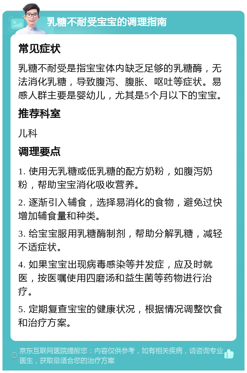 乳糖不耐受宝宝的调理指南 常见症状 乳糖不耐受是指宝宝体内缺乏足够的乳糖酶，无法消化乳糖，导致腹泻、腹胀、呕吐等症状。易感人群主要是婴幼儿，尤其是5个月以下的宝宝。 推荐科室 儿科 调理要点 1. 使用无乳糖或低乳糖的配方奶粉，如腹泻奶粉，帮助宝宝消化吸收营养。 2. 逐渐引入辅食，选择易消化的食物，避免过快增加辅食量和种类。 3. 给宝宝服用乳糖酶制剂，帮助分解乳糖，减轻不适症状。 4. 如果宝宝出现病毒感染等并发症，应及时就医，按医嘱使用四磨汤和益生菌等药物进行治疗。 5. 定期复查宝宝的健康状况，根据情况调整饮食和治疗方案。