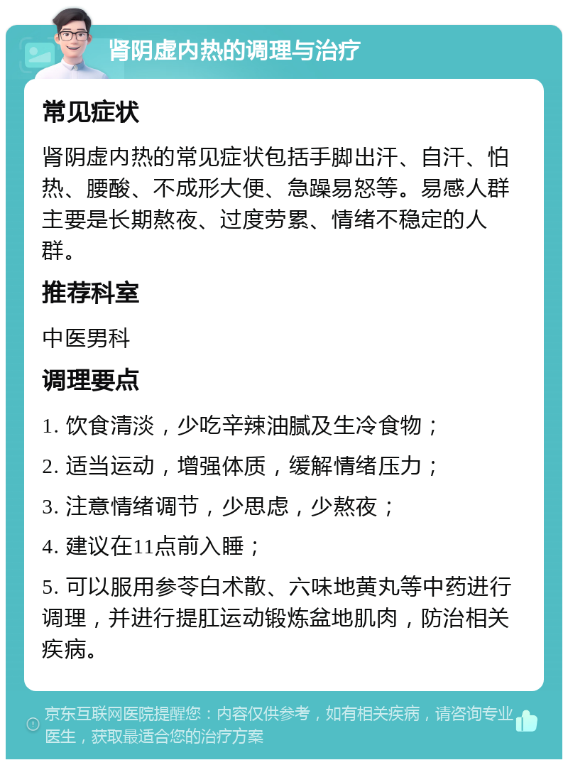 肾阴虚内热的调理与治疗 常见症状 肾阴虚内热的常见症状包括手脚出汗、自汗、怕热、腰酸、不成形大便、急躁易怒等。易感人群主要是长期熬夜、过度劳累、情绪不稳定的人群。 推荐科室 中医男科 调理要点 1. 饮食清淡，少吃辛辣油腻及生冷食物； 2. 适当运动，增强体质，缓解情绪压力； 3. 注意情绪调节，少思虑，少熬夜； 4. 建议在11点前入睡； 5. 可以服用参苓白术散、六味地黄丸等中药进行调理，并进行提肛运动锻炼盆地肌肉，防治相关疾病。