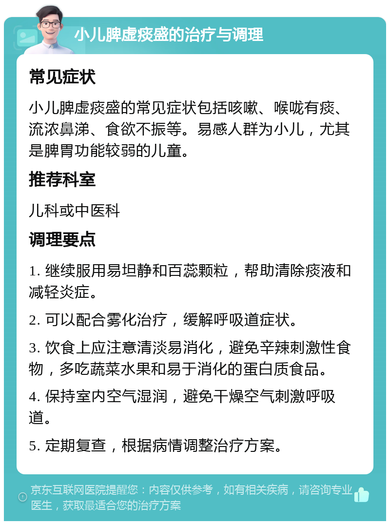 小儿脾虚痰盛的治疗与调理 常见症状 小儿脾虚痰盛的常见症状包括咳嗽、喉咙有痰、流浓鼻涕、食欲不振等。易感人群为小儿，尤其是脾胃功能较弱的儿童。 推荐科室 儿科或中医科 调理要点 1. 继续服用易坦静和百蕊颗粒，帮助清除痰液和减轻炎症。 2. 可以配合雾化治疗，缓解呼吸道症状。 3. 饮食上应注意清淡易消化，避免辛辣刺激性食物，多吃蔬菜水果和易于消化的蛋白质食品。 4. 保持室内空气湿润，避免干燥空气刺激呼吸道。 5. 定期复查，根据病情调整治疗方案。