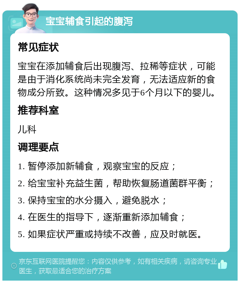 宝宝辅食引起的腹泻 常见症状 宝宝在添加辅食后出现腹泻、拉稀等症状，可能是由于消化系统尚未完全发育，无法适应新的食物成分所致。这种情况多见于6个月以下的婴儿。 推荐科室 儿科 调理要点 1. 暂停添加新辅食，观察宝宝的反应； 2. 给宝宝补充益生菌，帮助恢复肠道菌群平衡； 3. 保持宝宝的水分摄入，避免脱水； 4. 在医生的指导下，逐渐重新添加辅食； 5. 如果症状严重或持续不改善，应及时就医。