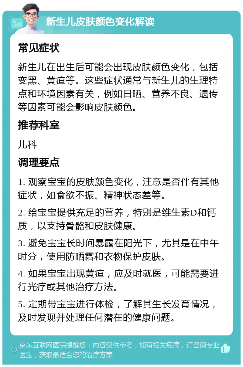 新生儿皮肤颜色变化解读 常见症状 新生儿在出生后可能会出现皮肤颜色变化，包括变黑、黄疸等。这些症状通常与新生儿的生理特点和环境因素有关，例如日晒、营养不良、遗传等因素可能会影响皮肤颜色。 推荐科室 儿科 调理要点 1. 观察宝宝的皮肤颜色变化，注意是否伴有其他症状，如食欲不振、精神状态差等。 2. 给宝宝提供充足的营养，特别是维生素D和钙质，以支持骨骼和皮肤健康。 3. 避免宝宝长时间暴露在阳光下，尤其是在中午时分，使用防晒霜和衣物保护皮肤。 4. 如果宝宝出现黄疸，应及时就医，可能需要进行光疗或其他治疗方法。 5. 定期带宝宝进行体检，了解其生长发育情况，及时发现并处理任何潜在的健康问题。