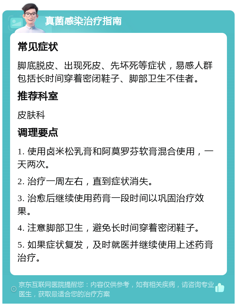 真菌感染治疗指南 常见症状 脚底脱皮、出现死皮、先坏死等症状，易感人群包括长时间穿着密闭鞋子、脚部卫生不佳者。 推荐科室 皮肤科 调理要点 1. 使用卤米松乳膏和阿莫罗芬软膏混合使用，一天两次。 2. 治疗一周左右，直到症状消失。 3. 治愈后继续使用药膏一段时间以巩固治疗效果。 4. 注意脚部卫生，避免长时间穿着密闭鞋子。 5. 如果症状复发，及时就医并继续使用上述药膏治疗。