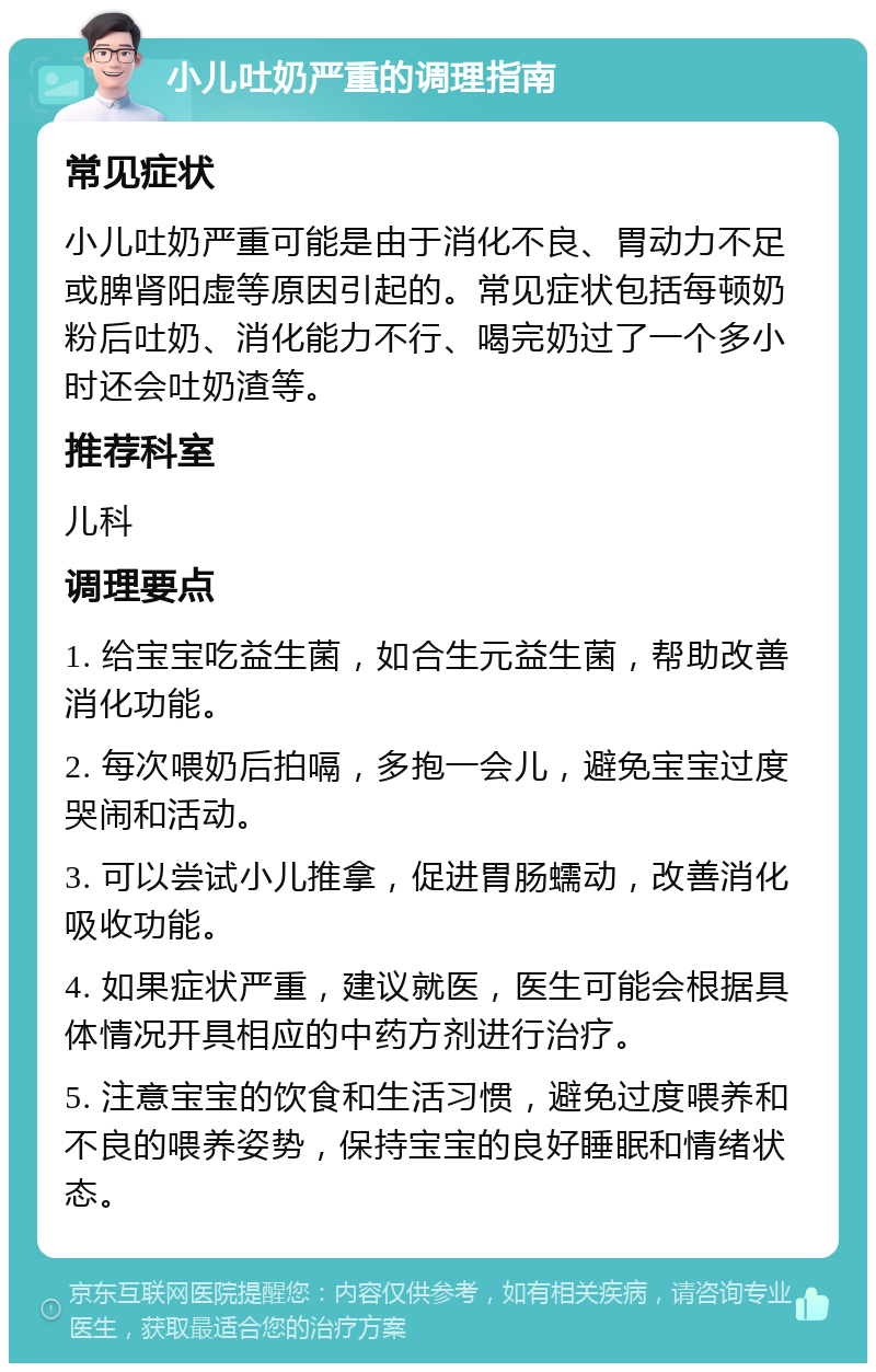 小儿吐奶严重的调理指南 常见症状 小儿吐奶严重可能是由于消化不良、胃动力不足或脾肾阳虚等原因引起的。常见症状包括每顿奶粉后吐奶、消化能力不行、喝完奶过了一个多小时还会吐奶渣等。 推荐科室 儿科 调理要点 1. 给宝宝吃益生菌，如合生元益生菌，帮助改善消化功能。 2. 每次喂奶后拍嗝，多抱一会儿，避免宝宝过度哭闹和活动。 3. 可以尝试小儿推拿，促进胃肠蠕动，改善消化吸收功能。 4. 如果症状严重，建议就医，医生可能会根据具体情况开具相应的中药方剂进行治疗。 5. 注意宝宝的饮食和生活习惯，避免过度喂养和不良的喂养姿势，保持宝宝的良好睡眠和情绪状态。