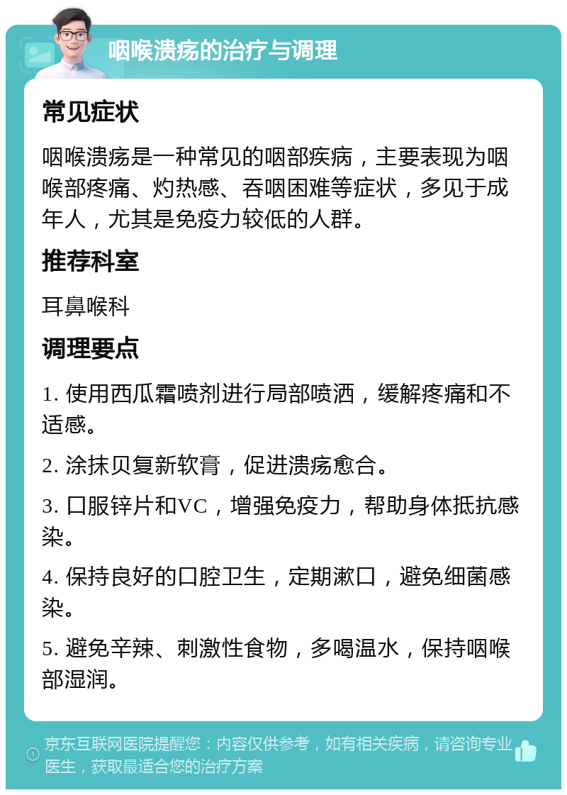 咽喉溃疡的治疗与调理 常见症状 咽喉溃疡是一种常见的咽部疾病，主要表现为咽喉部疼痛、灼热感、吞咽困难等症状，多见于成年人，尤其是免疫力较低的人群。 推荐科室 耳鼻喉科 调理要点 1. 使用西瓜霜喷剂进行局部喷洒，缓解疼痛和不适感。 2. 涂抹贝复新软膏，促进溃疡愈合。 3. 口服锌片和VC，增强免疫力，帮助身体抵抗感染。 4. 保持良好的口腔卫生，定期漱口，避免细菌感染。 5. 避免辛辣、刺激性食物，多喝温水，保持咽喉部湿润。