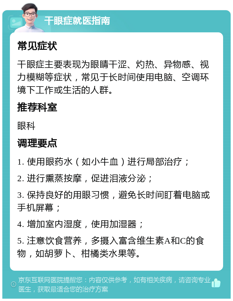 干眼症就医指南 常见症状 干眼症主要表现为眼睛干涩、灼热、异物感、视力模糊等症状，常见于长时间使用电脑、空调环境下工作或生活的人群。 推荐科室 眼科 调理要点 1. 使用眼药水（如小牛血）进行局部治疗； 2. 进行熏蒸按摩，促进泪液分泌； 3. 保持良好的用眼习惯，避免长时间盯着电脑或手机屏幕； 4. 增加室内湿度，使用加湿器； 5. 注意饮食营养，多摄入富含维生素A和C的食物，如胡萝卜、柑橘类水果等。