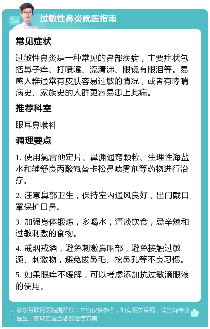 过敏性鼻炎就医指南 常见症状 过敏性鼻炎是一种常见的鼻部疾病，主要症状包括鼻子痒、打喷嚏、流清涕、眼镜有眼泪等。易感人群通常有皮肤容易过敏的情况，或者有哮喘病史、家族史的人群更容易患上此病。 推荐科室 眼耳鼻喉科 调理要点 1. 使用氯雷他定片、鼻渊通窍颗粒、生理性海盐水和辅舒良丙酸氟替卡松鼻喷雾剂等药物进行治疗。 2. 注意鼻部卫生，保持室内通风良好，出门戴口罩保护口鼻。 3. 加强身体锻炼，多喝水，清淡饮食，忌辛辣和过敏刺激的食物。 4. 戒烟戒酒，避免刺激鼻咽部，避免接触过敏源、刺激物，避免拔鼻毛、挖鼻孔等不良习惯。 5. 如果眼痒不缓解，可以考虑添加抗过敏滴眼液的使用。