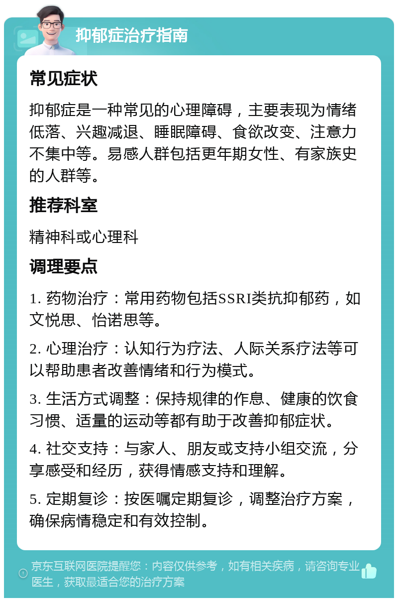 抑郁症治疗指南 常见症状 抑郁症是一种常见的心理障碍，主要表现为情绪低落、兴趣减退、睡眠障碍、食欲改变、注意力不集中等。易感人群包括更年期女性、有家族史的人群等。 推荐科室 精神科或心理科 调理要点 1. 药物治疗：常用药物包括SSRI类抗抑郁药，如文悦思、怡诺思等。 2. 心理治疗：认知行为疗法、人际关系疗法等可以帮助患者改善情绪和行为模式。 3. 生活方式调整：保持规律的作息、健康的饮食习惯、适量的运动等都有助于改善抑郁症状。 4. 社交支持：与家人、朋友或支持小组交流，分享感受和经历，获得情感支持和理解。 5. 定期复诊：按医嘱定期复诊，调整治疗方案，确保病情稳定和有效控制。