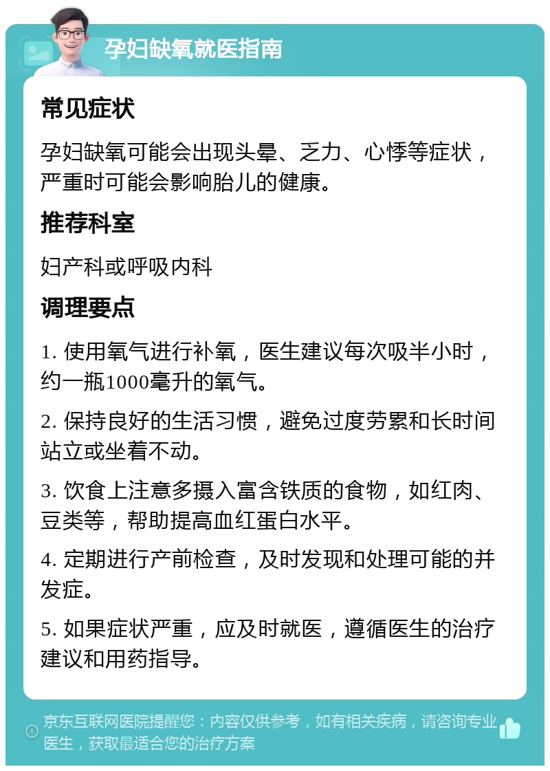 孕妇缺氧就医指南 常见症状 孕妇缺氧可能会出现头晕、乏力、心悸等症状，严重时可能会影响胎儿的健康。 推荐科室 妇产科或呼吸内科 调理要点 1. 使用氧气进行补氧，医生建议每次吸半小时，约一瓶1000毫升的氧气。 2. 保持良好的生活习惯，避免过度劳累和长时间站立或坐着不动。 3. 饮食上注意多摄入富含铁质的食物，如红肉、豆类等，帮助提高血红蛋白水平。 4. 定期进行产前检查，及时发现和处理可能的并发症。 5. 如果症状严重，应及时就医，遵循医生的治疗建议和用药指导。