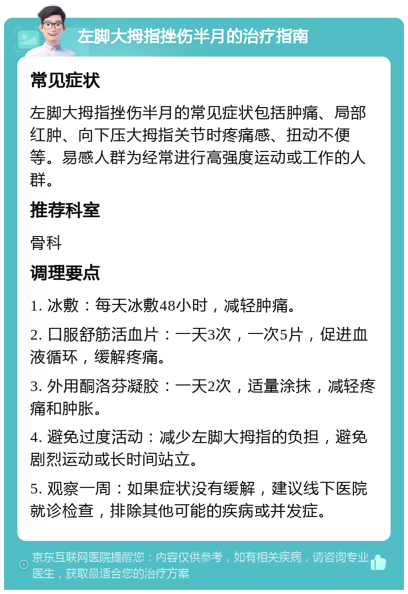 左脚大拇指挫伤半月的治疗指南 常见症状 左脚大拇指挫伤半月的常见症状包括肿痛、局部红肿、向下压大拇指关节时疼痛感、扭动不便等。易感人群为经常进行高强度运动或工作的人群。 推荐科室 骨科 调理要点 1. 冰敷：每天冰敷48小时，减轻肿痛。 2. 口服舒筋活血片：一天3次，一次5片，促进血液循环，缓解疼痛。 3. 外用酮洛芬凝胶：一天2次，适量涂抹，减轻疼痛和肿胀。 4. 避免过度活动：减少左脚大拇指的负担，避免剧烈运动或长时间站立。 5. 观察一周：如果症状没有缓解，建议线下医院就诊检查，排除其他可能的疾病或并发症。