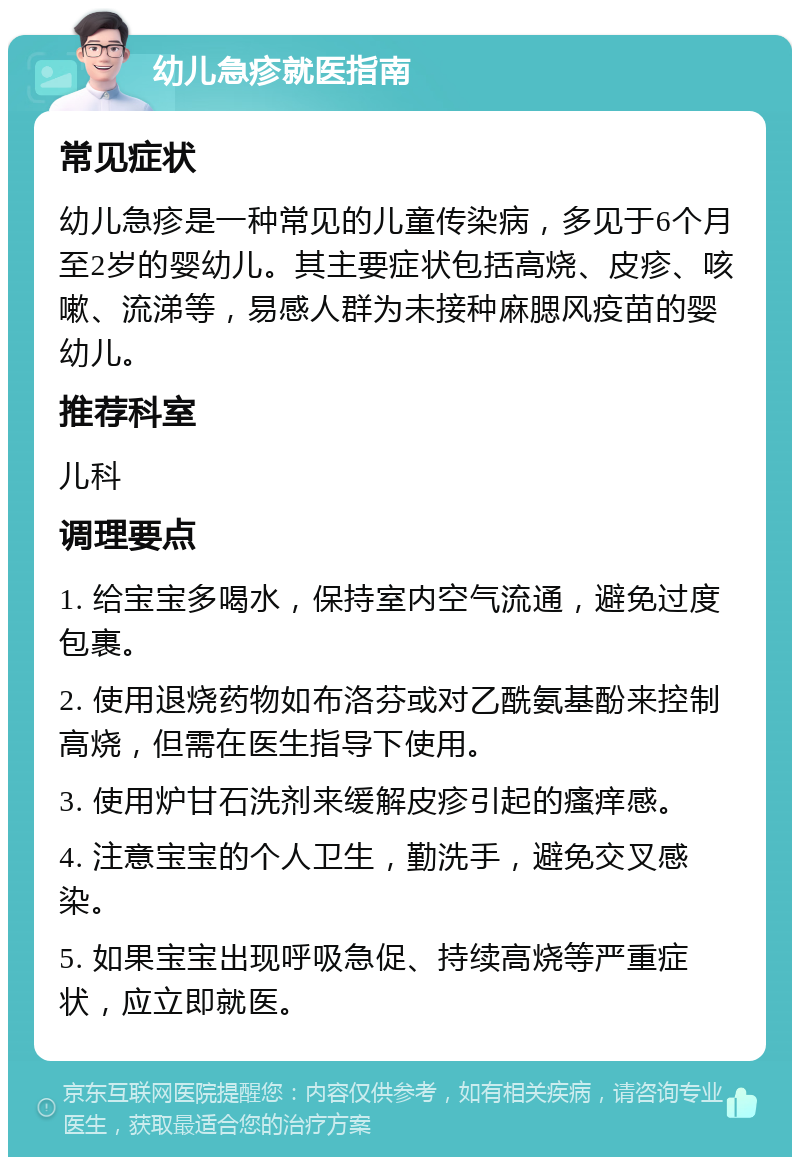 幼儿急疹就医指南 常见症状 幼儿急疹是一种常见的儿童传染病，多见于6个月至2岁的婴幼儿。其主要症状包括高烧、皮疹、咳嗽、流涕等，易感人群为未接种麻腮风疫苗的婴幼儿。 推荐科室 儿科 调理要点 1. 给宝宝多喝水，保持室内空气流通，避免过度包裹。 2. 使用退烧药物如布洛芬或对乙酰氨基酚来控制高烧，但需在医生指导下使用。 3. 使用炉甘石洗剂来缓解皮疹引起的瘙痒感。 4. 注意宝宝的个人卫生，勤洗手，避免交叉感染。 5. 如果宝宝出现呼吸急促、持续高烧等严重症状，应立即就医。