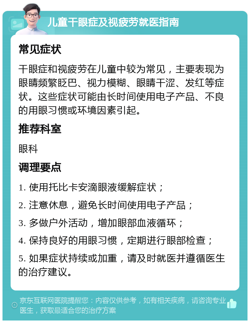 儿童干眼症及视疲劳就医指南 常见症状 干眼症和视疲劳在儿童中较为常见，主要表现为眼睛频繁眨巴、视力模糊、眼睛干涩、发红等症状。这些症状可能由长时间使用电子产品、不良的用眼习惯或环境因素引起。 推荐科室 眼科 调理要点 1. 使用托比卡安滴眼液缓解症状； 2. 注意休息，避免长时间使用电子产品； 3. 多做户外活动，增加眼部血液循环； 4. 保持良好的用眼习惯，定期进行眼部检查； 5. 如果症状持续或加重，请及时就医并遵循医生的治疗建议。