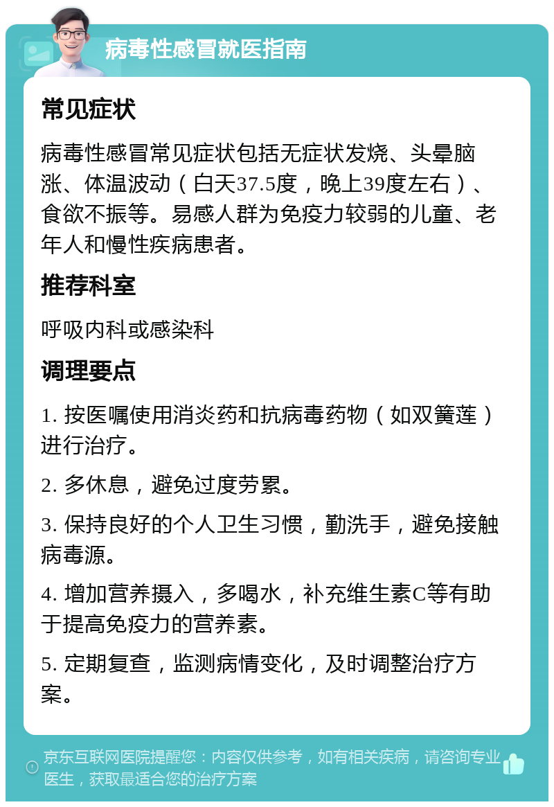 病毒性感冒就医指南 常见症状 病毒性感冒常见症状包括无症状发烧、头晕脑涨、体温波动（白天37.5度，晚上39度左右）、食欲不振等。易感人群为免疫力较弱的儿童、老年人和慢性疾病患者。 推荐科室 呼吸内科或感染科 调理要点 1. 按医嘱使用消炎药和抗病毒药物（如双簧莲）进行治疗。 2. 多休息，避免过度劳累。 3. 保持良好的个人卫生习惯，勤洗手，避免接触病毒源。 4. 增加营养摄入，多喝水，补充维生素C等有助于提高免疫力的营养素。 5. 定期复查，监测病情变化，及时调整治疗方案。