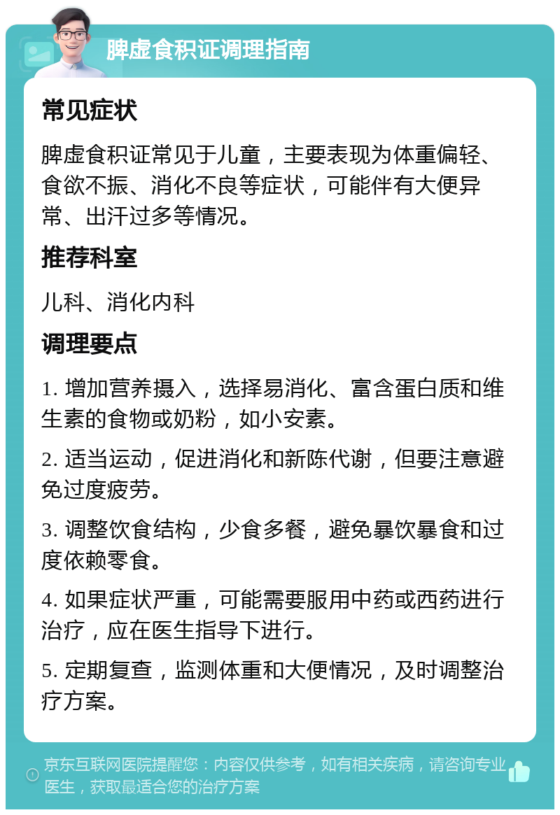 脾虚食积证调理指南 常见症状 脾虚食积证常见于儿童，主要表现为体重偏轻、食欲不振、消化不良等症状，可能伴有大便异常、出汗过多等情况。 推荐科室 儿科、消化内科 调理要点 1. 增加营养摄入，选择易消化、富含蛋白质和维生素的食物或奶粉，如小安素。 2. 适当运动，促进消化和新陈代谢，但要注意避免过度疲劳。 3. 调整饮食结构，少食多餐，避免暴饮暴食和过度依赖零食。 4. 如果症状严重，可能需要服用中药或西药进行治疗，应在医生指导下进行。 5. 定期复查，监测体重和大便情况，及时调整治疗方案。