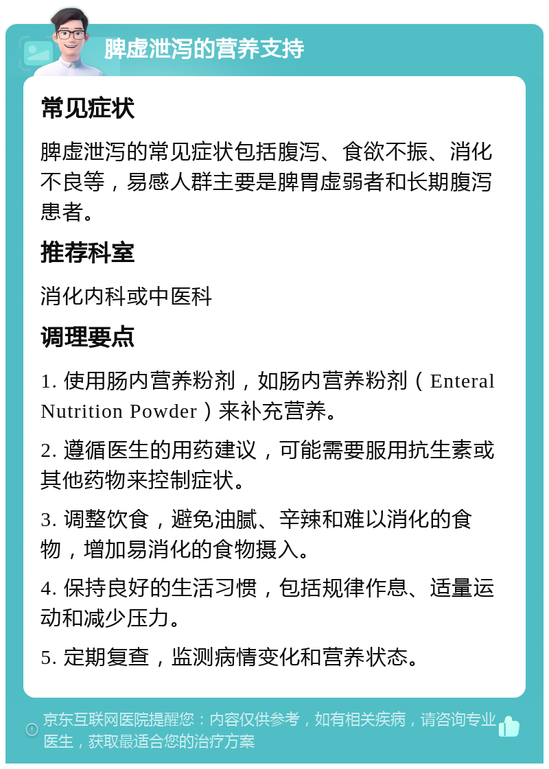 脾虚泄泻的营养支持 常见症状 脾虚泄泻的常见症状包括腹泻、食欲不振、消化不良等，易感人群主要是脾胃虚弱者和长期腹泻患者。 推荐科室 消化内科或中医科 调理要点 1. 使用肠内营养粉剂，如肠内营养粉剂（Enteral Nutrition Powder）来补充营养。 2. 遵循医生的用药建议，可能需要服用抗生素或其他药物来控制症状。 3. 调整饮食，避免油腻、辛辣和难以消化的食物，增加易消化的食物摄入。 4. 保持良好的生活习惯，包括规律作息、适量运动和减少压力。 5. 定期复查，监测病情变化和营养状态。