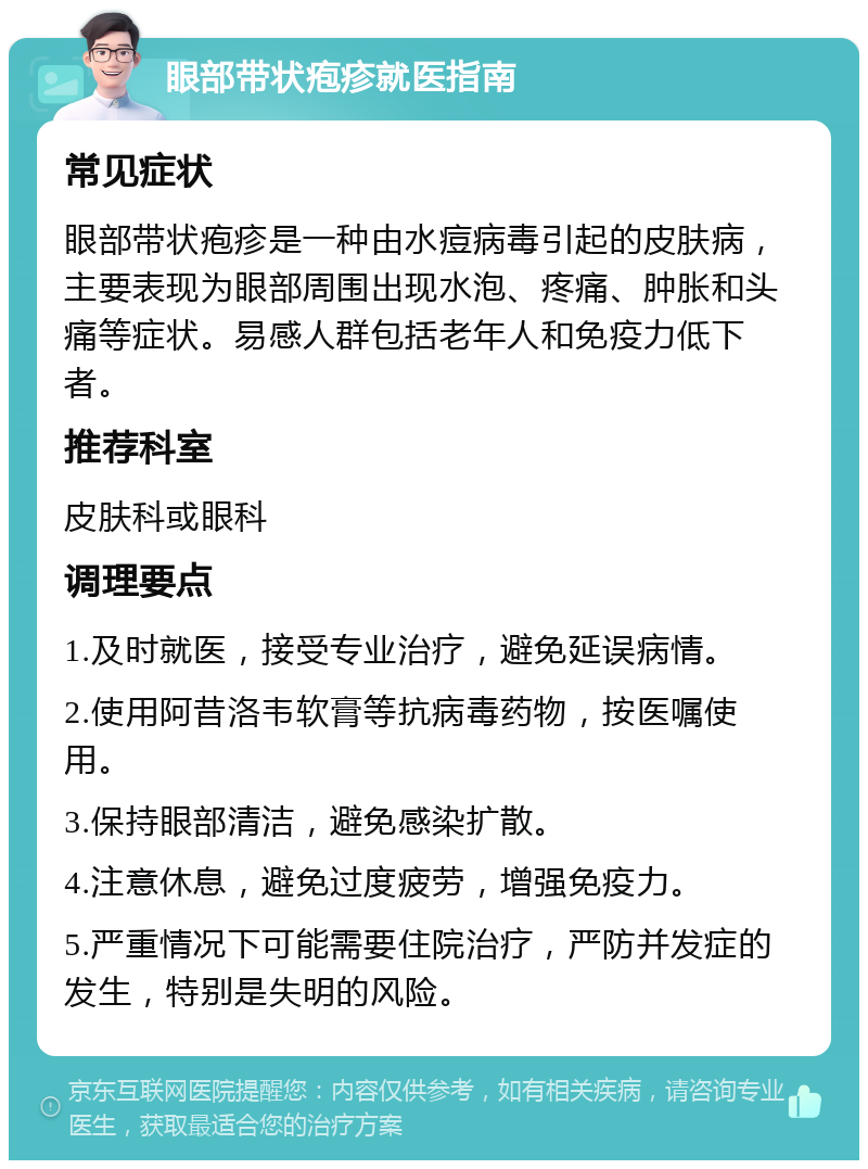 眼部带状疱疹就医指南 常见症状 眼部带状疱疹是一种由水痘病毒引起的皮肤病，主要表现为眼部周围出现水泡、疼痛、肿胀和头痛等症状。易感人群包括老年人和免疫力低下者。 推荐科室 皮肤科或眼科 调理要点 1.及时就医，接受专业治疗，避免延误病情。 2.使用阿昔洛韦软膏等抗病毒药物，按医嘱使用。 3.保持眼部清洁，避免感染扩散。 4.注意休息，避免过度疲劳，增强免疫力。 5.严重情况下可能需要住院治疗，严防并发症的发生，特别是失明的风险。