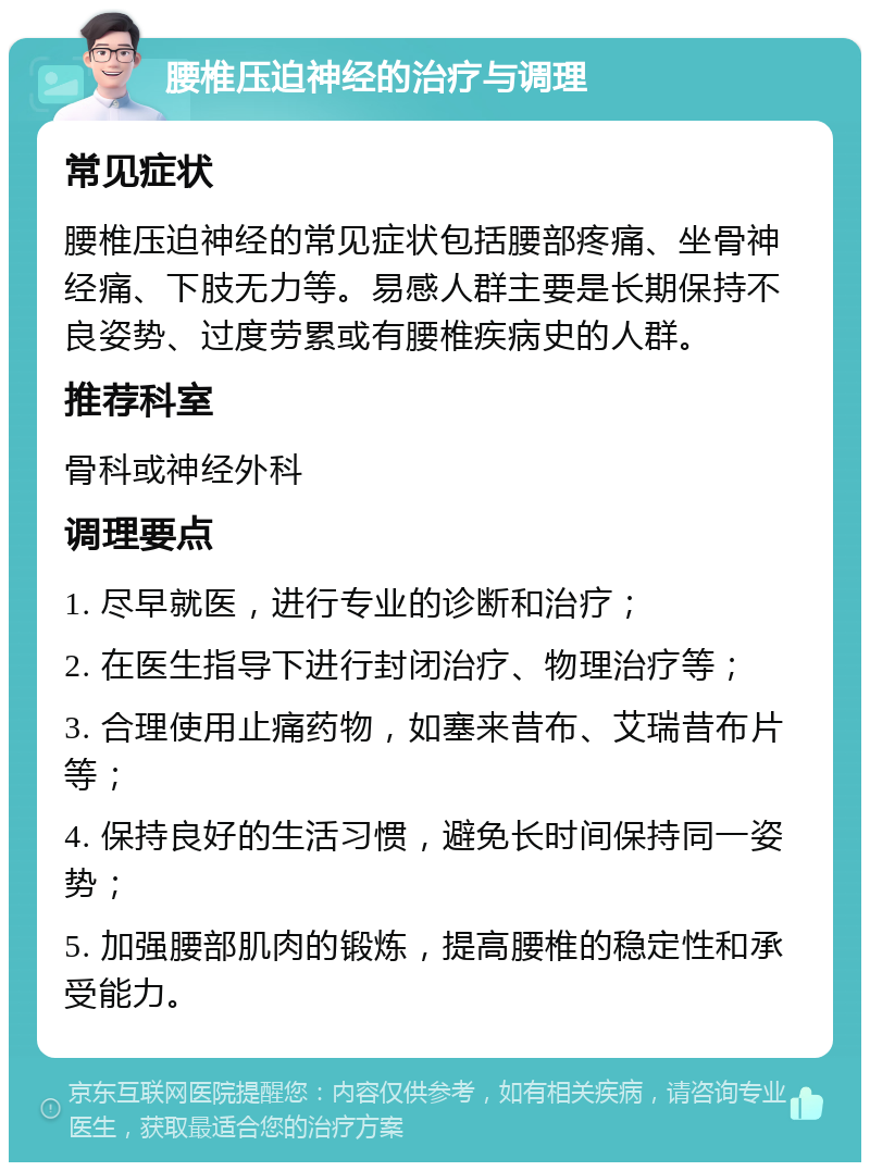 腰椎压迫神经的治疗与调理 常见症状 腰椎压迫神经的常见症状包括腰部疼痛、坐骨神经痛、下肢无力等。易感人群主要是长期保持不良姿势、过度劳累或有腰椎疾病史的人群。 推荐科室 骨科或神经外科 调理要点 1. 尽早就医，进行专业的诊断和治疗； 2. 在医生指导下进行封闭治疗、物理治疗等； 3. 合理使用止痛药物，如塞来昔布、艾瑞昔布片等； 4. 保持良好的生活习惯，避免长时间保持同一姿势； 5. 加强腰部肌肉的锻炼，提高腰椎的稳定性和承受能力。