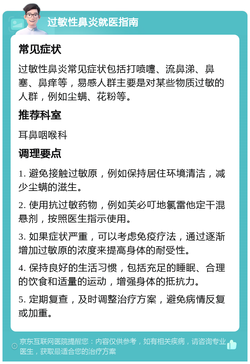 过敏性鼻炎就医指南 常见症状 过敏性鼻炎常见症状包括打喷嚏、流鼻涕、鼻塞、鼻痒等，易感人群主要是对某些物质过敏的人群，例如尘螨、花粉等。 推荐科室 耳鼻咽喉科 调理要点 1. 避免接触过敏原，例如保持居住环境清洁，减少尘螨的滋生。 2. 使用抗过敏药物，例如芙必叮地氯雷他定干混悬剂，按照医生指示使用。 3. 如果症状严重，可以考虑免疫疗法，通过逐渐增加过敏原的浓度来提高身体的耐受性。 4. 保持良好的生活习惯，包括充足的睡眠、合理的饮食和适量的运动，增强身体的抵抗力。 5. 定期复查，及时调整治疗方案，避免病情反复或加重。