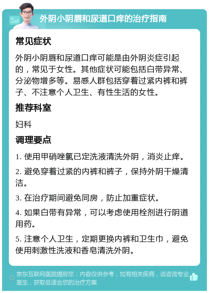 外阴小阴唇和尿道口痒的治疗指南 常见症状 外阴小阴唇和尿道口痒可能是由外阴炎症引起的，常见于女性。其他症状可能包括白带异常、分泌物增多等。易感人群包括穿着过紧内裤和裤子、不注意个人卫生、有性生活的女性。 推荐科室 妇科 调理要点 1. 使用甲硝唑氯已定洗液清洗外阴，消炎止痒。 2. 避免穿着过紧的内裤和裤子，保持外阴干燥清洁。 3. 在治疗期间避免同房，防止加重症状。 4. 如果白带有异常，可以考虑使用栓剂进行阴道用药。 5. 注意个人卫生，定期更换内裤和卫生巾，避免使用刺激性洗液和香皂清洗外阴。