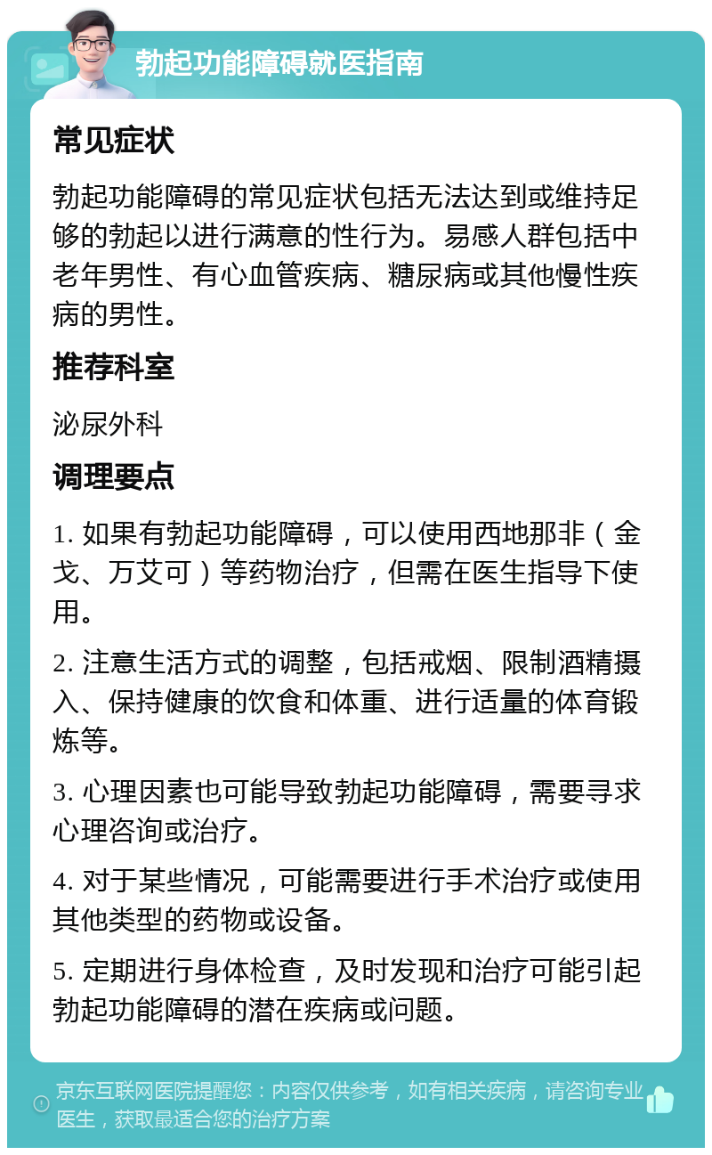 勃起功能障碍就医指南 常见症状 勃起功能障碍的常见症状包括无法达到或维持足够的勃起以进行满意的性行为。易感人群包括中老年男性、有心血管疾病、糖尿病或其他慢性疾病的男性。 推荐科室 泌尿外科 调理要点 1. 如果有勃起功能障碍，可以使用西地那非（金戈、万艾可）等药物治疗，但需在医生指导下使用。 2. 注意生活方式的调整，包括戒烟、限制酒精摄入、保持健康的饮食和体重、进行适量的体育锻炼等。 3. 心理因素也可能导致勃起功能障碍，需要寻求心理咨询或治疗。 4. 对于某些情况，可能需要进行手术治疗或使用其他类型的药物或设备。 5. 定期进行身体检查，及时发现和治疗可能引起勃起功能障碍的潜在疾病或问题。