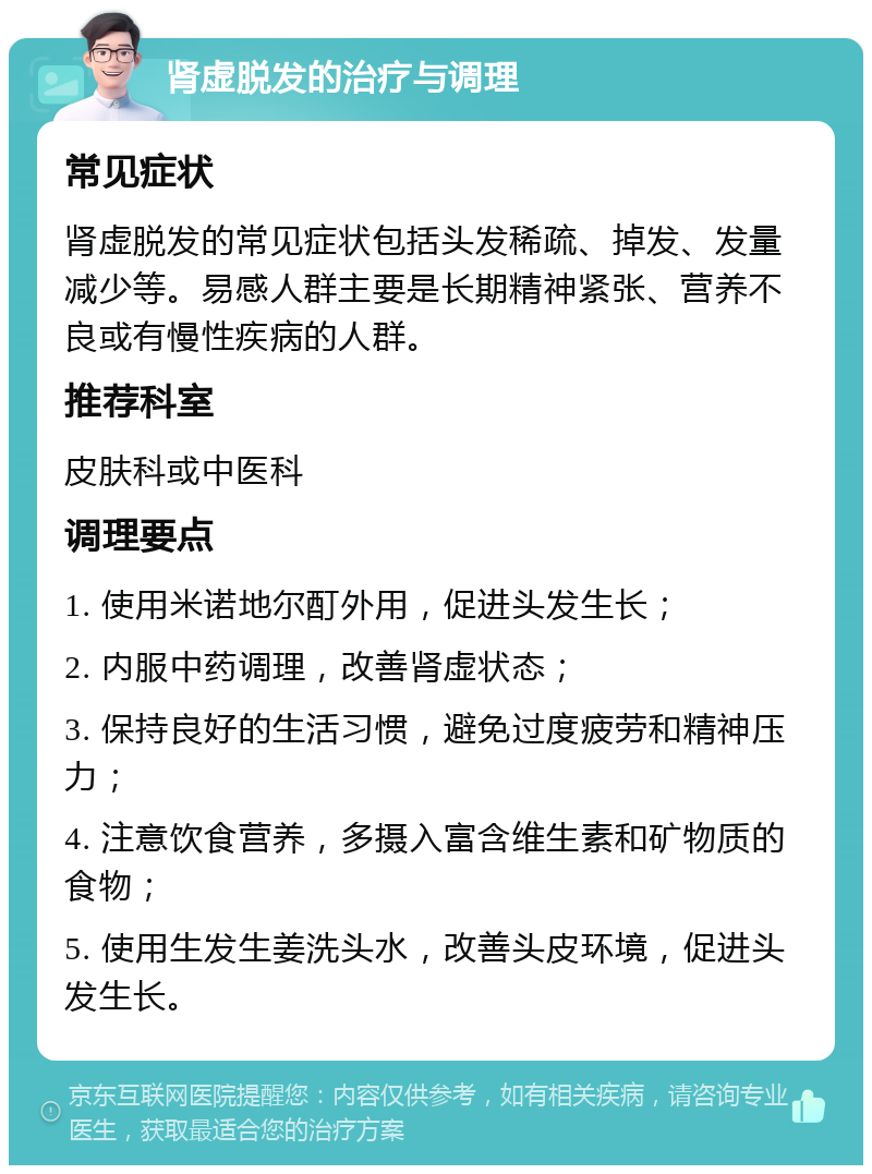 肾虚脱发的治疗与调理 常见症状 肾虚脱发的常见症状包括头发稀疏、掉发、发量减少等。易感人群主要是长期精神紧张、营养不良或有慢性疾病的人群。 推荐科室 皮肤科或中医科 调理要点 1. 使用米诺地尔酊外用，促进头发生长； 2. 内服中药调理，改善肾虚状态； 3. 保持良好的生活习惯，避免过度疲劳和精神压力； 4. 注意饮食营养，多摄入富含维生素和矿物质的食物； 5. 使用生发生姜洗头水，改善头皮环境，促进头发生长。