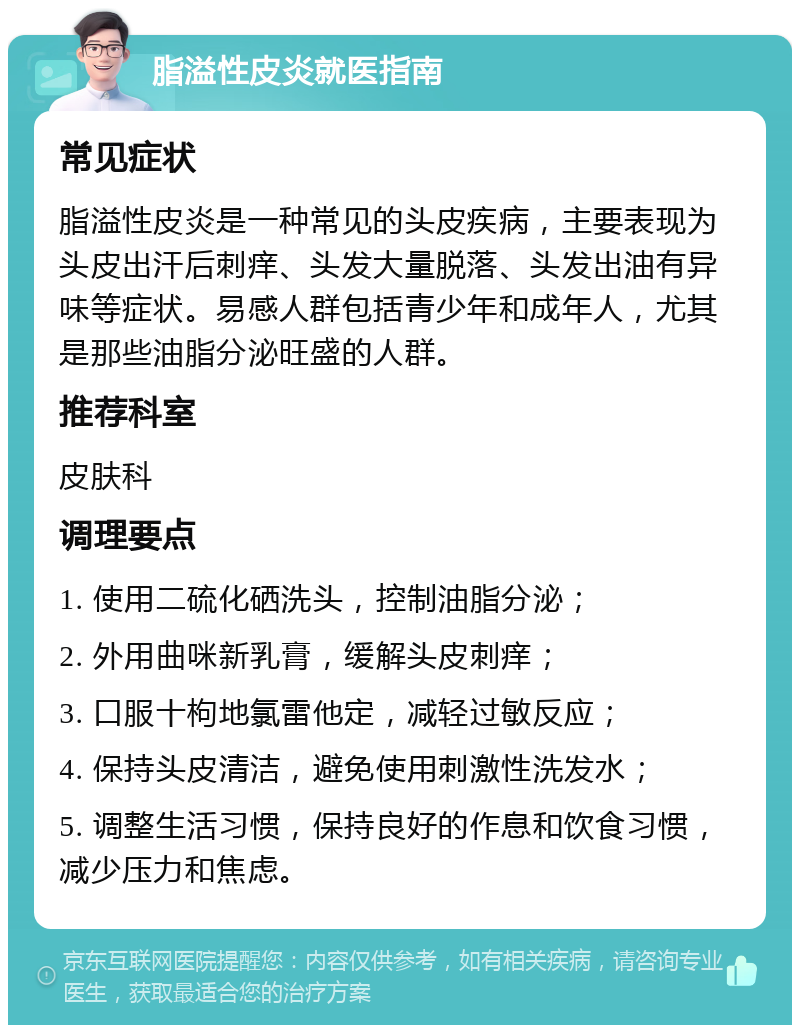 脂溢性皮炎就医指南 常见症状 脂溢性皮炎是一种常见的头皮疾病，主要表现为头皮出汗后刺痒、头发大量脱落、头发出油有异味等症状。易感人群包括青少年和成年人，尤其是那些油脂分泌旺盛的人群。 推荐科室 皮肤科 调理要点 1. 使用二硫化硒洗头，控制油脂分泌； 2. 外用曲咪新乳膏，缓解头皮刺痒； 3. 口服十枸地氯雷他定，减轻过敏反应； 4. 保持头皮清洁，避免使用刺激性洗发水； 5. 调整生活习惯，保持良好的作息和饮食习惯，减少压力和焦虑。