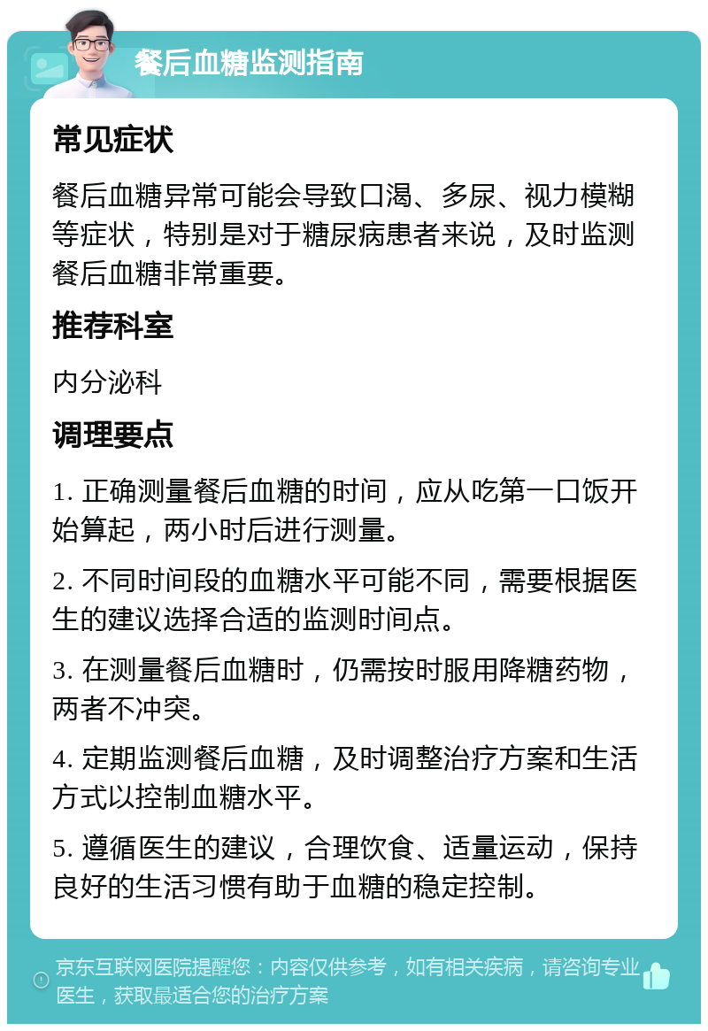 餐后血糖监测指南 常见症状 餐后血糖异常可能会导致口渴、多尿、视力模糊等症状，特别是对于糖尿病患者来说，及时监测餐后血糖非常重要。 推荐科室 内分泌科 调理要点 1. 正确测量餐后血糖的时间，应从吃第一口饭开始算起，两小时后进行测量。 2. 不同时间段的血糖水平可能不同，需要根据医生的建议选择合适的监测时间点。 3. 在测量餐后血糖时，仍需按时服用降糖药物，两者不冲突。 4. 定期监测餐后血糖，及时调整治疗方案和生活方式以控制血糖水平。 5. 遵循医生的建议，合理饮食、适量运动，保持良好的生活习惯有助于血糖的稳定控制。