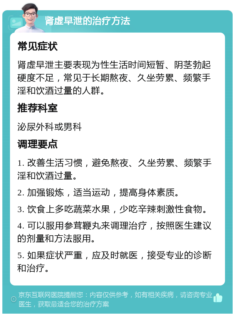 肾虚早泄的治疗方法 常见症状 肾虚早泄主要表现为性生活时间短暂、阴茎勃起硬度不足，常见于长期熬夜、久坐劳累、频繁手淫和饮酒过量的人群。 推荐科室 泌尿外科或男科 调理要点 1. 改善生活习惯，避免熬夜、久坐劳累、频繁手淫和饮酒过量。 2. 加强锻炼，适当运动，提高身体素质。 3. 饮食上多吃蔬菜水果，少吃辛辣刺激性食物。 4. 可以服用参茸鞭丸来调理治疗，按照医生建议的剂量和方法服用。 5. 如果症状严重，应及时就医，接受专业的诊断和治疗。