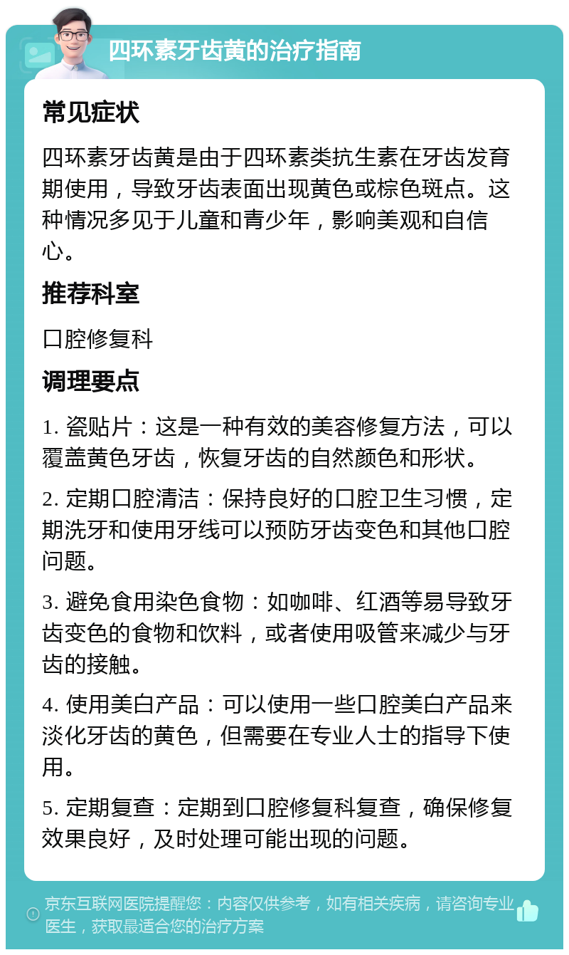 四环素牙齿黄的治疗指南 常见症状 四环素牙齿黄是由于四环素类抗生素在牙齿发育期使用，导致牙齿表面出现黄色或棕色斑点。这种情况多见于儿童和青少年，影响美观和自信心。 推荐科室 口腔修复科 调理要点 1. 瓷贴片：这是一种有效的美容修复方法，可以覆盖黄色牙齿，恢复牙齿的自然颜色和形状。 2. 定期口腔清洁：保持良好的口腔卫生习惯，定期洗牙和使用牙线可以预防牙齿变色和其他口腔问题。 3. 避免食用染色食物：如咖啡、红酒等易导致牙齿变色的食物和饮料，或者使用吸管来减少与牙齿的接触。 4. 使用美白产品：可以使用一些口腔美白产品来淡化牙齿的黄色，但需要在专业人士的指导下使用。 5. 定期复查：定期到口腔修复科复查，确保修复效果良好，及时处理可能出现的问题。