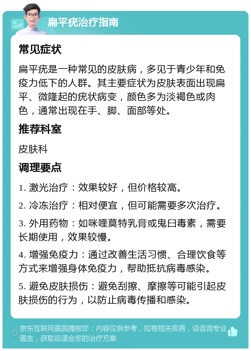 扁平疣治疗指南 常见症状 扁平疣是一种常见的皮肤病，多见于青少年和免疫力低下的人群。其主要症状为皮肤表面出现扁平、微隆起的疣状病变，颜色多为淡褐色或肉色，通常出现在手、脚、面部等处。 推荐科室 皮肤科 调理要点 1. 激光治疗：效果较好，但价格较高。 2. 冷冻治疗：相对便宜，但可能需要多次治疗。 3. 外用药物：如咪喹莫特乳膏或鬼臼毒素，需要长期使用，效果较慢。 4. 增强免疫力：通过改善生活习惯、合理饮食等方式来增强身体免疫力，帮助抵抗病毒感染。 5. 避免皮肤损伤：避免刮擦、摩擦等可能引起皮肤损伤的行为，以防止病毒传播和感染。