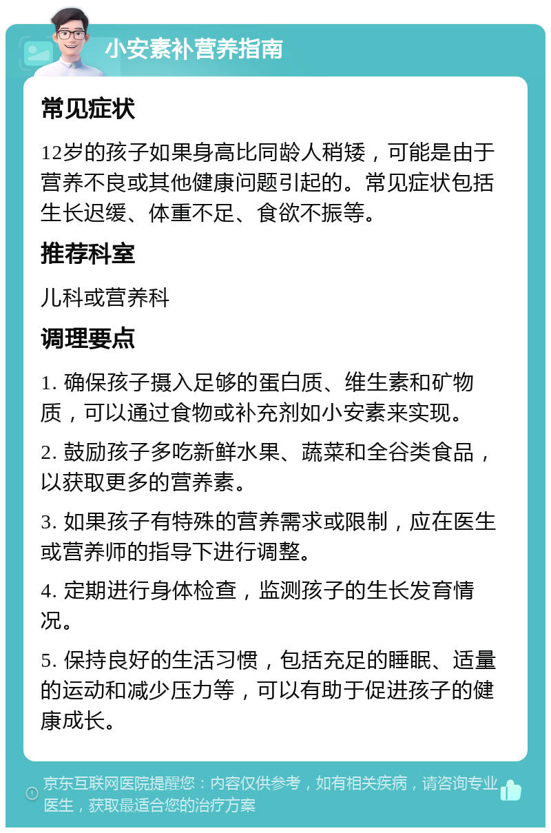 小安素补营养指南 常见症状 12岁的孩子如果身高比同龄人稍矮，可能是由于营养不良或其他健康问题引起的。常见症状包括生长迟缓、体重不足、食欲不振等。 推荐科室 儿科或营养科 调理要点 1. 确保孩子摄入足够的蛋白质、维生素和矿物质，可以通过食物或补充剂如小安素来实现。 2. 鼓励孩子多吃新鲜水果、蔬菜和全谷类食品，以获取更多的营养素。 3. 如果孩子有特殊的营养需求或限制，应在医生或营养师的指导下进行调整。 4. 定期进行身体检查，监测孩子的生长发育情况。 5. 保持良好的生活习惯，包括充足的睡眠、适量的运动和减少压力等，可以有助于促进孩子的健康成长。