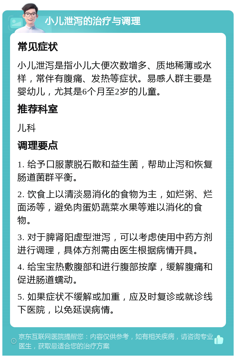 小儿泄泻的治疗与调理 常见症状 小儿泄泻是指小儿大便次数增多、质地稀薄或水样，常伴有腹痛、发热等症状。易感人群主要是婴幼儿，尤其是6个月至2岁的儿童。 推荐科室 儿科 调理要点 1. 给予口服蒙脱石散和益生菌，帮助止泻和恢复肠道菌群平衡。 2. 饮食上以清淡易消化的食物为主，如烂粥、烂面汤等，避免肉蛋奶蔬菜水果等难以消化的食物。 3. 对于脾肾阳虚型泄泻，可以考虑使用中药方剂进行调理，具体方剂需由医生根据病情开具。 4. 给宝宝热敷腹部和进行腹部按摩，缓解腹痛和促进肠道蠕动。 5. 如果症状不缓解或加重，应及时复诊或就诊线下医院，以免延误病情。