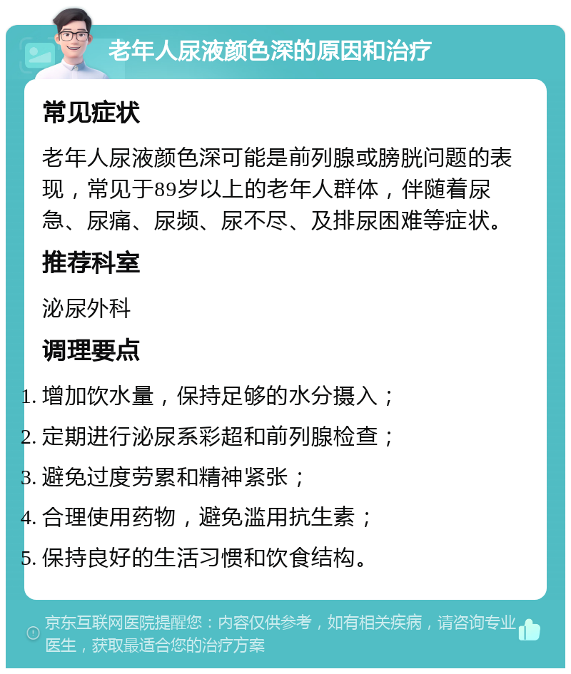 老年人尿液颜色深的原因和治疗 常见症状 老年人尿液颜色深可能是前列腺或膀胱问题的表现，常见于89岁以上的老年人群体，伴随着尿急、尿痛、尿频、尿不尽、及排尿困难等症状。 推荐科室 泌尿外科 调理要点 增加饮水量，保持足够的水分摄入； 定期进行泌尿系彩超和前列腺检查； 避免过度劳累和精神紧张； 合理使用药物，避免滥用抗生素； 保持良好的生活习惯和饮食结构。