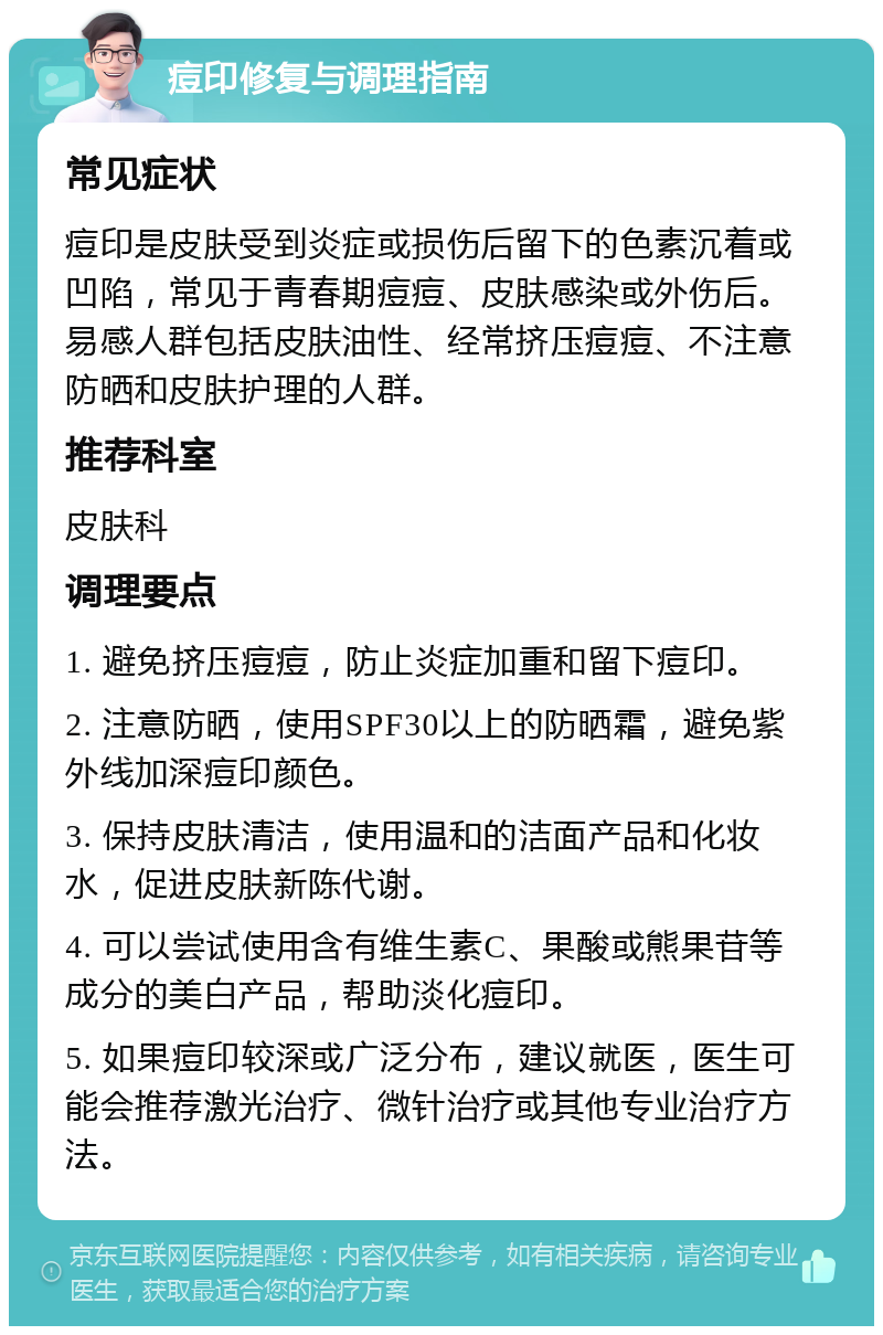 痘印修复与调理指南 常见症状 痘印是皮肤受到炎症或损伤后留下的色素沉着或凹陷，常见于青春期痘痘、皮肤感染或外伤后。易感人群包括皮肤油性、经常挤压痘痘、不注意防晒和皮肤护理的人群。 推荐科室 皮肤科 调理要点 1. 避免挤压痘痘，防止炎症加重和留下痘印。 2. 注意防晒，使用SPF30以上的防晒霜，避免紫外线加深痘印颜色。 3. 保持皮肤清洁，使用温和的洁面产品和化妆水，促进皮肤新陈代谢。 4. 可以尝试使用含有维生素C、果酸或熊果苷等成分的美白产品，帮助淡化痘印。 5. 如果痘印较深或广泛分布，建议就医，医生可能会推荐激光治疗、微针治疗或其他专业治疗方法。