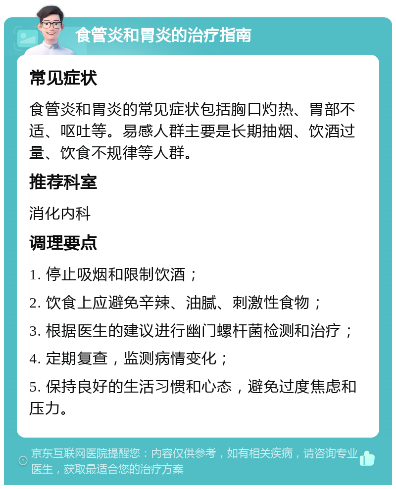 食管炎和胃炎的治疗指南 常见症状 食管炎和胃炎的常见症状包括胸口灼热、胃部不适、呕吐等。易感人群主要是长期抽烟、饮酒过量、饮食不规律等人群。 推荐科室 消化内科 调理要点 1. 停止吸烟和限制饮酒； 2. 饮食上应避免辛辣、油腻、刺激性食物； 3. 根据医生的建议进行幽门螺杆菌检测和治疗； 4. 定期复查，监测病情变化； 5. 保持良好的生活习惯和心态，避免过度焦虑和压力。