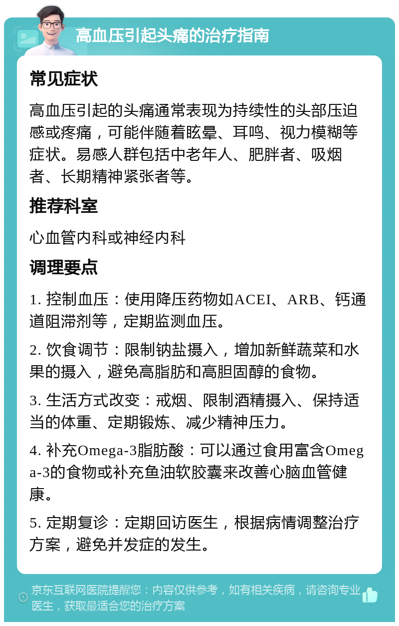 高血压引起头痛的治疗指南 常见症状 高血压引起的头痛通常表现为持续性的头部压迫感或疼痛，可能伴随着眩晕、耳鸣、视力模糊等症状。易感人群包括中老年人、肥胖者、吸烟者、长期精神紧张者等。 推荐科室 心血管内科或神经内科 调理要点 1. 控制血压：使用降压药物如ACEI、ARB、钙通道阻滞剂等，定期监测血压。 2. 饮食调节：限制钠盐摄入，增加新鲜蔬菜和水果的摄入，避免高脂肪和高胆固醇的食物。 3. 生活方式改变：戒烟、限制酒精摄入、保持适当的体重、定期锻炼、减少精神压力。 4. 补充Omega-3脂肪酸：可以通过食用富含Omega-3的食物或补充鱼油软胶囊来改善心脑血管健康。 5. 定期复诊：定期回访医生，根据病情调整治疗方案，避免并发症的发生。