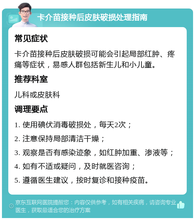 卡介苗接种后皮肤破损处理指南 常见症状 卡介苗接种后皮肤破损可能会引起局部红肿、疼痛等症状，易感人群包括新生儿和小儿童。 推荐科室 儿科或皮肤科 调理要点 1. 使用碘伏消毒破损处，每天2次； 2. 注意保持局部清洁干燥； 3. 观察是否有感染迹象，如红肿加重、渗液等； 4. 如有不适或疑问，及时就医咨询； 5. 遵循医生建议，按时复诊和接种疫苗。