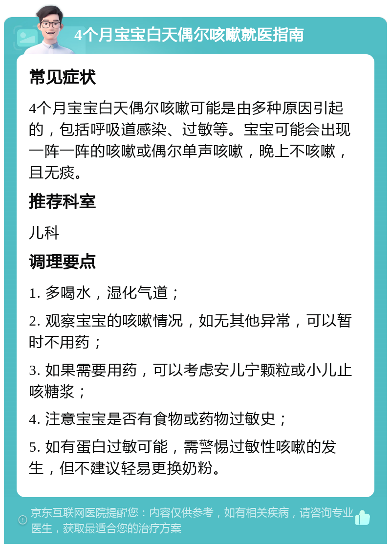 4个月宝宝白天偶尔咳嗽就医指南 常见症状 4个月宝宝白天偶尔咳嗽可能是由多种原因引起的，包括呼吸道感染、过敏等。宝宝可能会出现一阵一阵的咳嗽或偶尔单声咳嗽，晚上不咳嗽，且无痰。 推荐科室 儿科 调理要点 1. 多喝水，湿化气道； 2. 观察宝宝的咳嗽情况，如无其他异常，可以暂时不用药； 3. 如果需要用药，可以考虑安儿宁颗粒或小儿止咳糖浆； 4. 注意宝宝是否有食物或药物过敏史； 5. 如有蛋白过敏可能，需警惕过敏性咳嗽的发生，但不建议轻易更换奶粉。