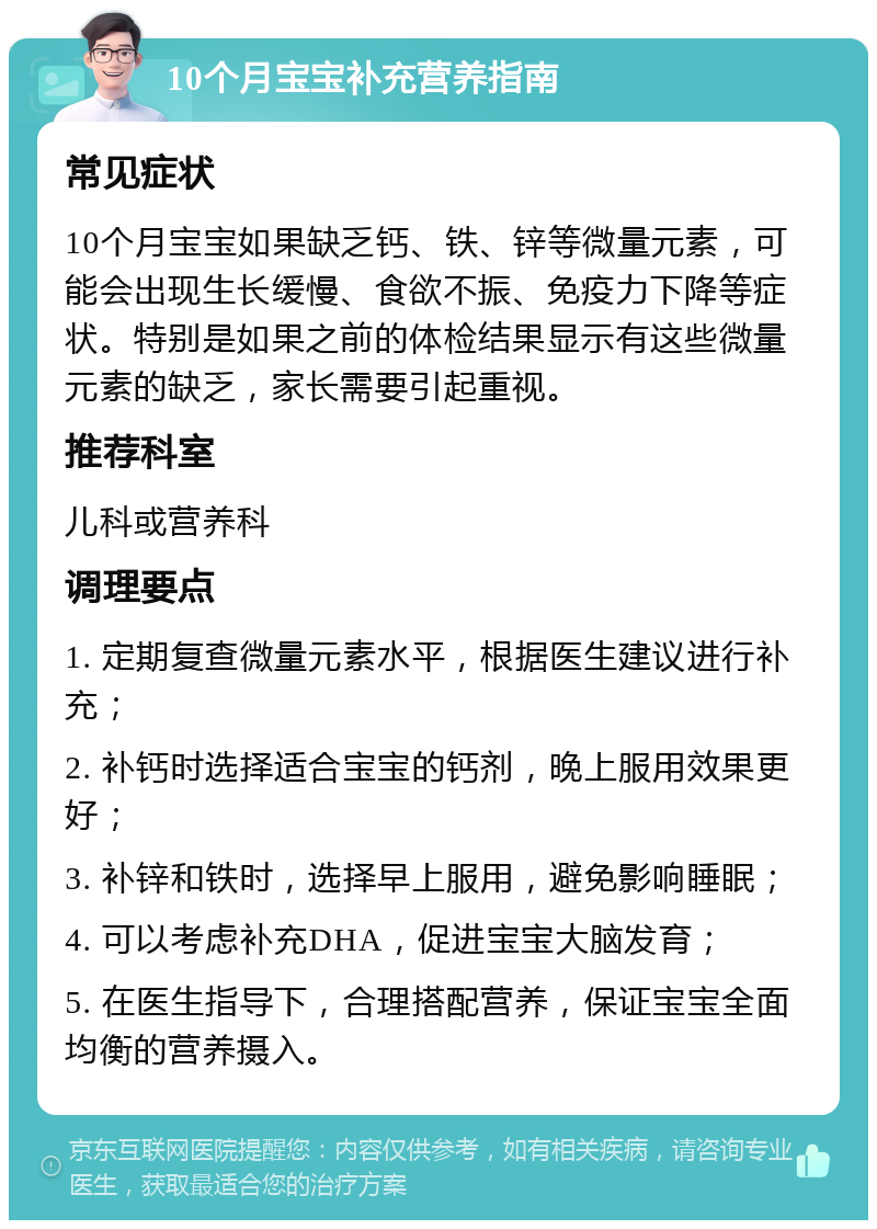 10个月宝宝补充营养指南 常见症状 10个月宝宝如果缺乏钙、铁、锌等微量元素，可能会出现生长缓慢、食欲不振、免疫力下降等症状。特别是如果之前的体检结果显示有这些微量元素的缺乏，家长需要引起重视。 推荐科室 儿科或营养科 调理要点 1. 定期复查微量元素水平，根据医生建议进行补充； 2. 补钙时选择适合宝宝的钙剂，晚上服用效果更好； 3. 补锌和铁时，选择早上服用，避免影响睡眠； 4. 可以考虑补充DHA，促进宝宝大脑发育； 5. 在医生指导下，合理搭配营养，保证宝宝全面均衡的营养摄入。