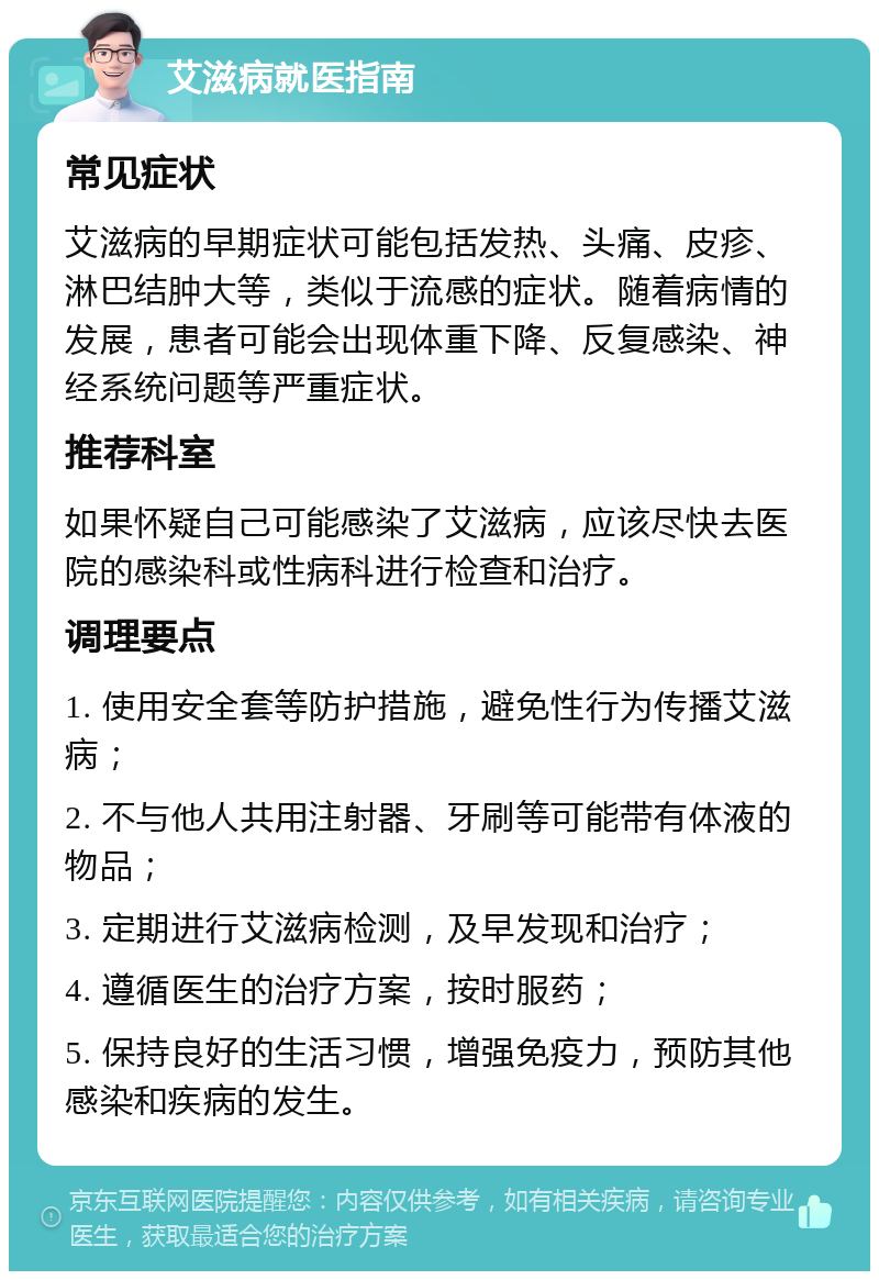 艾滋病就医指南 常见症状 艾滋病的早期症状可能包括发热、头痛、皮疹、淋巴结肿大等，类似于流感的症状。随着病情的发展，患者可能会出现体重下降、反复感染、神经系统问题等严重症状。 推荐科室 如果怀疑自己可能感染了艾滋病，应该尽快去医院的感染科或性病科进行检查和治疗。 调理要点 1. 使用安全套等防护措施，避免性行为传播艾滋病； 2. 不与他人共用注射器、牙刷等可能带有体液的物品； 3. 定期进行艾滋病检测，及早发现和治疗； 4. 遵循医生的治疗方案，按时服药； 5. 保持良好的生活习惯，增强免疫力，预防其他感染和疾病的发生。