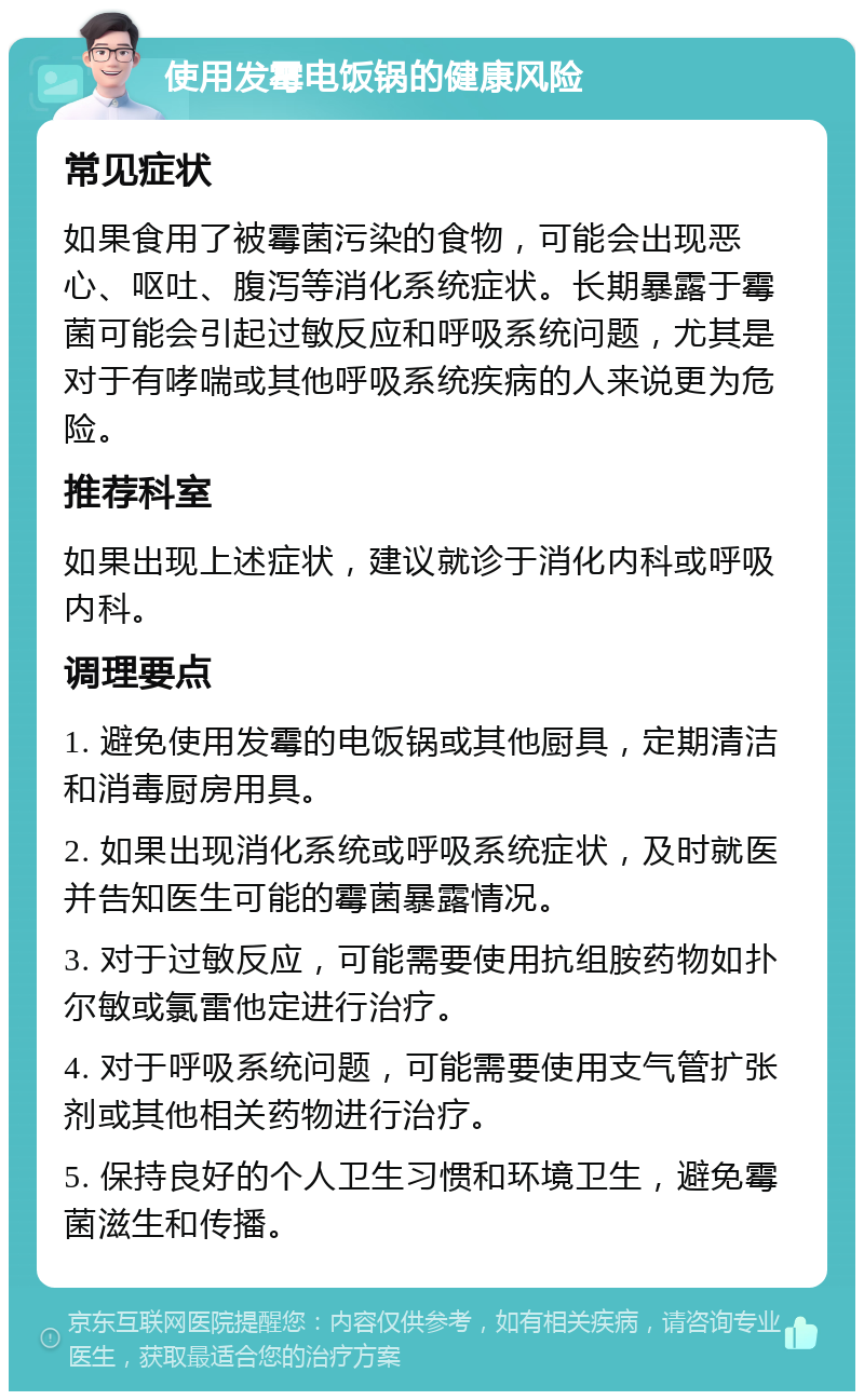 使用发霉电饭锅的健康风险 常见症状 如果食用了被霉菌污染的食物，可能会出现恶心、呕吐、腹泻等消化系统症状。长期暴露于霉菌可能会引起过敏反应和呼吸系统问题，尤其是对于有哮喘或其他呼吸系统疾病的人来说更为危险。 推荐科室 如果出现上述症状，建议就诊于消化内科或呼吸内科。 调理要点 1. 避免使用发霉的电饭锅或其他厨具，定期清洁和消毒厨房用具。 2. 如果出现消化系统或呼吸系统症状，及时就医并告知医生可能的霉菌暴露情况。 3. 对于过敏反应，可能需要使用抗组胺药物如扑尔敏或氯雷他定进行治疗。 4. 对于呼吸系统问题，可能需要使用支气管扩张剂或其他相关药物进行治疗。 5. 保持良好的个人卫生习惯和环境卫生，避免霉菌滋生和传播。