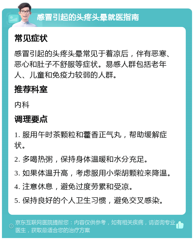 感冒引起的头疼头晕就医指南 常见症状 感冒引起的头疼头晕常见于着凉后，伴有恶寒、恶心和肚子不舒服等症状。易感人群包括老年人、儿童和免疫力较弱的人群。 推荐科室 内科 调理要点 1. 服用午时茶颗粒和藿香正气丸，帮助缓解症状。 2. 多喝热粥，保持身体温暖和水分充足。 3. 如果体温升高，考虑服用小柴胡颗粒来降温。 4. 注意休息，避免过度劳累和受凉。 5. 保持良好的个人卫生习惯，避免交叉感染。