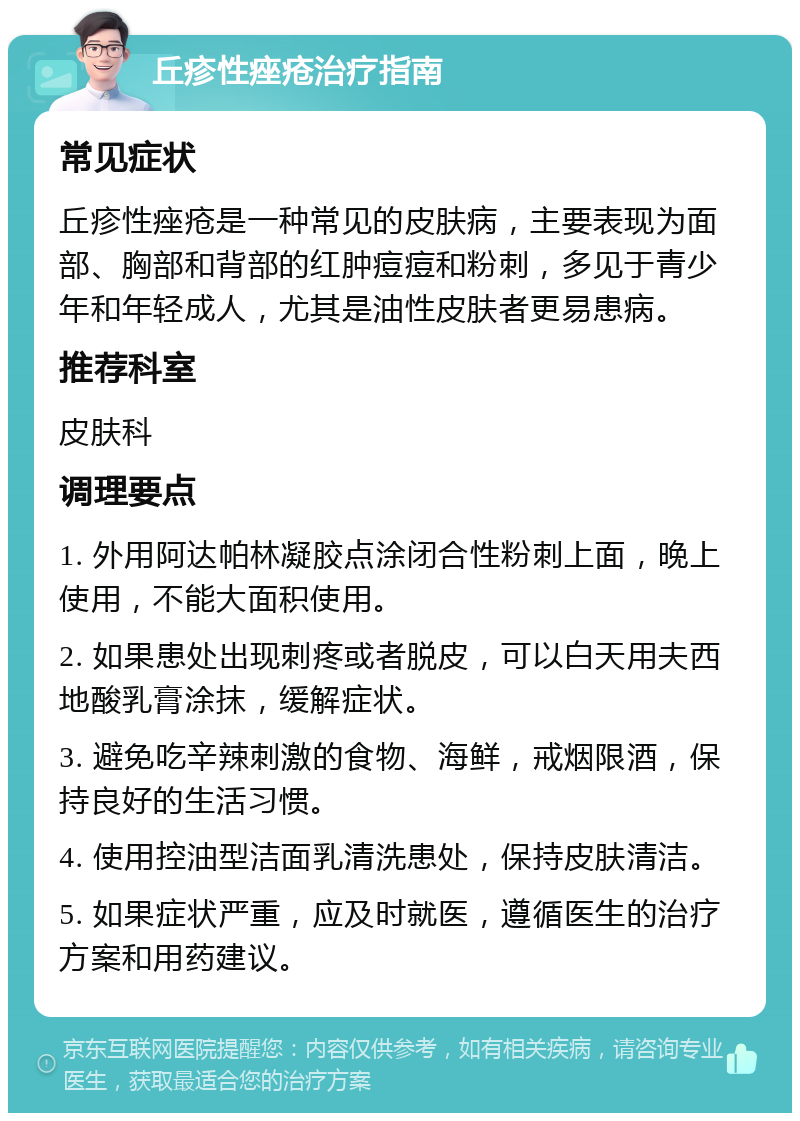 丘疹性痤疮治疗指南 常见症状 丘疹性痤疮是一种常见的皮肤病，主要表现为面部、胸部和背部的红肿痘痘和粉刺，多见于青少年和年轻成人，尤其是油性皮肤者更易患病。 推荐科室 皮肤科 调理要点 1. 外用阿达帕林凝胶点涂闭合性粉刺上面，晚上使用，不能大面积使用。 2. 如果患处出现刺疼或者脱皮，可以白天用夫西地酸乳膏涂抹，缓解症状。 3. 避免吃辛辣刺激的食物、海鲜，戒烟限酒，保持良好的生活习惯。 4. 使用控油型洁面乳清洗患处，保持皮肤清洁。 5. 如果症状严重，应及时就医，遵循医生的治疗方案和用药建议。